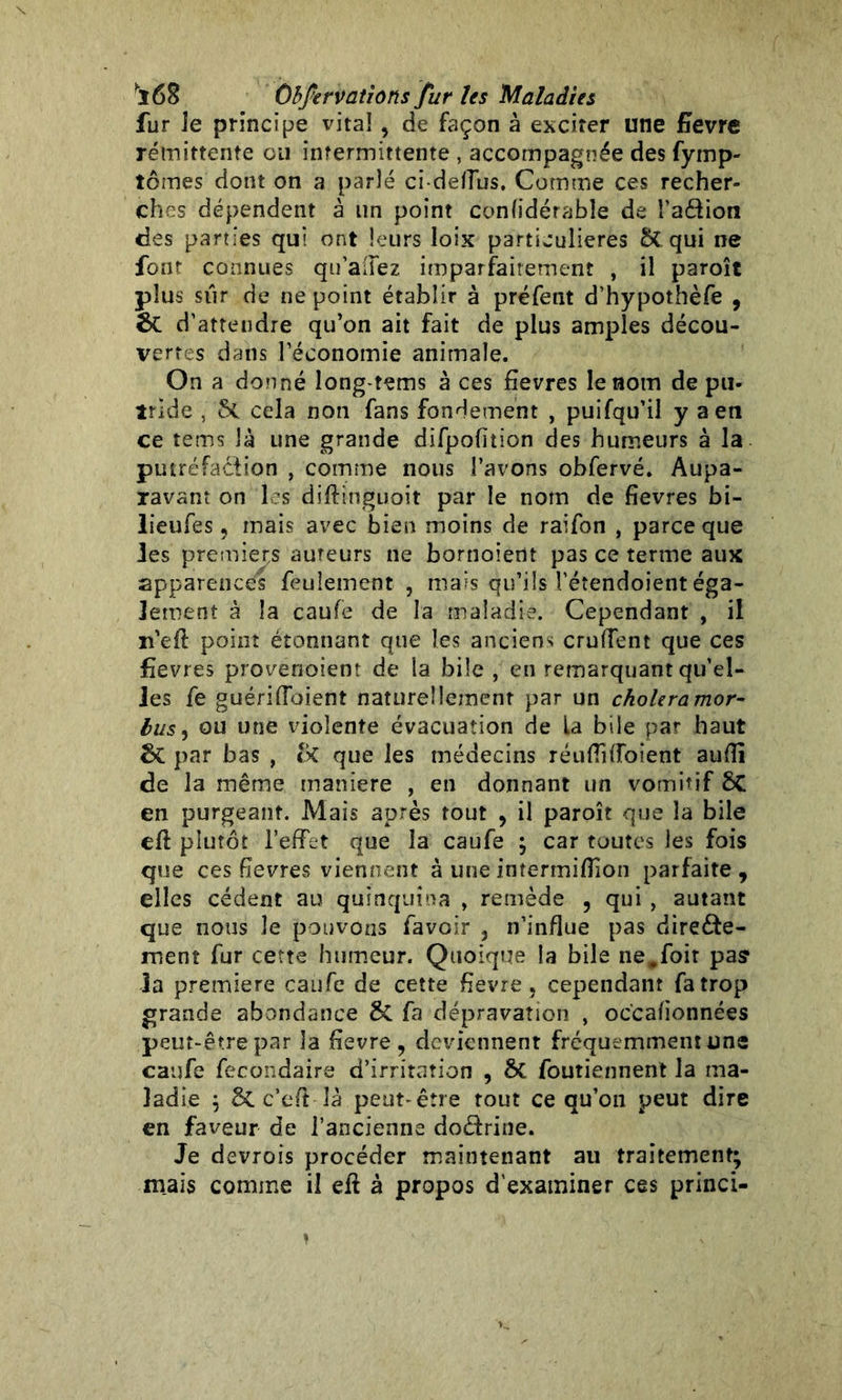 fur le principe vital , de façon à exciter une fievre rémittente ou intermittente , accompagnée des fymp- tômes dont on a parlé ci-ddlus. Comme ces recher- ches dépendent à un point confidérabîe de Talion des parties qui ont leurs loix particulières 5t qui ne font connues qu allez imparfaitement , il paroît plus sur de ne point établir à préfent d’hypothèfe , &t d’attendre qu’on ait fait de plus amples décou- vertes dans l’économie animale. On a donné long-tems à ces fievres le nom de pu- irlde , cela non fans fondement , puifqu’il y a en ce tems là une grande difpofition des humeurs à la putréfaction , comme nous l’avons obfervé. Aupa- ravant on les diftinguoit par le nom de fievres bi- lieufes, mais avec bien moins de raifon , parce que les premiers auteurs ne bornoiertt pas ce terme aux apparences feulement , mais qu’ils l’étendoient éga- lement à la caufe de la maladie. Cependant , il n'eft point étonnant que les anciens cruffent que ces fievres provenoient de la bile , en remarquant qu’el- les fe guériraient naturellement par un choiera mor- tus, ou une violente évacuation de La bile par haut par bas , que les médecins réufïi ffoient aufïï de la même maniéré , en donnant un vomitif ÔC en purgeant. Mais après tout , il paroît que la bile eft plutôt l’effet que la caufe ; car toutes les fois que ces fievres viennent à une intermiflion parfaite , elles cèdent au quinquina , remède , qui , autant que nous le pouvons (avoir , n’influe pas directe- ment fur cette humeur. Quoique la bile ne.foit pas1 la première caufe de cette fievre, cependant fa trop grande abondance & fa dépravation , oc'cafionnées peut-être par la fievre, deviennent fréquemment une caufe fecondaire d’irritation , &C foutiennent la ma- ladie ; &C c’efit là peut-être tout ce qu’on peut dire en faveur de l’ancienne do&rine. Je devrois procéder maintenant au traitement; mais comme il eft à propos d'examiner ces princi-