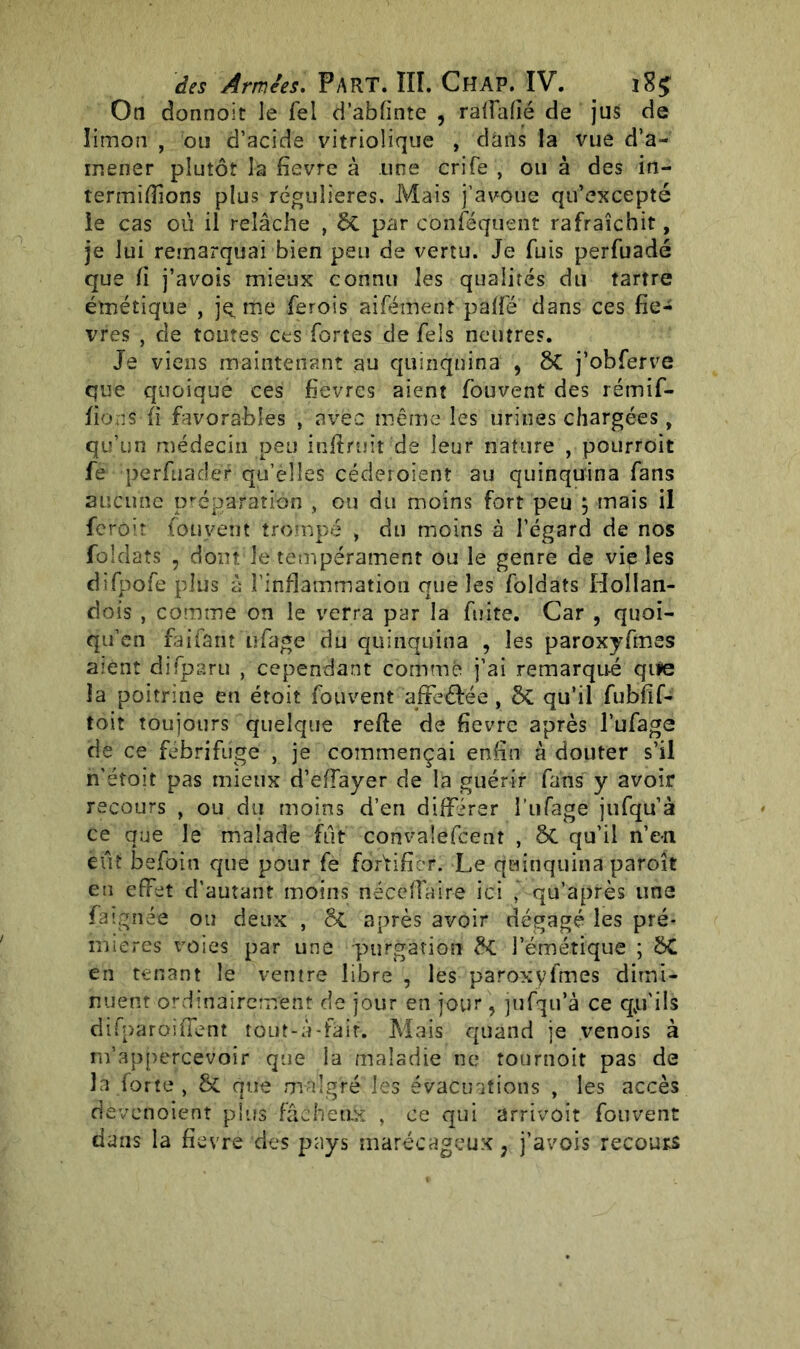 On donnoit Je fel d’abfinte , raffafié de jus de limon , ou d’acide vitriolique , dans la vue d’a- ir.ener plutôt la fievre à une crife , ou à des in- termidions plus régulières. Mais j’avoue qu’excepté le cas ou il relâche , ÔC par conféquent rafraîchit, je lui remarquai bien peu de vertu. Je fuis perfuadé que fi j’avois mieux connu les qualités du tartre émétique , je, me ferois aifément paffé dans ces fiè- vres , de toutes ces fortes de fels neutres. Je viens maintenant au quinquina , ôC j’obferve que quoique ces fievres aient fouvent des rétnif- fions fi favorables , avec même les urines chargées, qu’un médecin peu infiruit de leur nature , pourroit fe perftiadèf qu’èlîes céderoient au quinquina fans aucune préparation , ou du moins fort peu j mais il ferait fouvent trompé , du moins à l’égard de nos foîdats , dont le tempérament ou le genre de vie les difpofe plus à l’inflammation que les foldats Hollan- dois , comme on le verra par la fuite. Car , quoi- qu’on faifarn iifage du quinquina , les paroxyfmes aient difparu / cependant comme j’ai remarqué qtie la poitrine en étoit fouvent affeéfée, qu’il fubfif- toit toujours quelque refie de fievre après l’ufage de ce fébrifuge , je commençai enfin à douter s’il n’éfoit pas mieux d’effayer de la guérir fans y avoir recours , ou du moins d’en différer î’ufage jufqu’à ce que le malade fut convalefcent , ÔC qu’il n’en eut befoin que pour fe fortifier. Le quinquina paroît en effet d’ autant moins nécefîaire ici , qu’après une Fa ignée ou deux , &C après avoir dégagé les pré- mières voies par une purgation &C l’émétique ; ÔC en tenant le ventre libre , les paroxyfmes dimi- nuent ordinairement de jour en jour, jufqu’à ce qp'ils difparoifient tout-à-fait. Mais quand je venois à m’appercevoir que la maladie ne tournoit pas de la forte, & que malgré les évacuations , les accès devcnoient plus fâcheux ) ce qui arrivoit fouvent dans la fievre des pays marécageux, j’avois recours