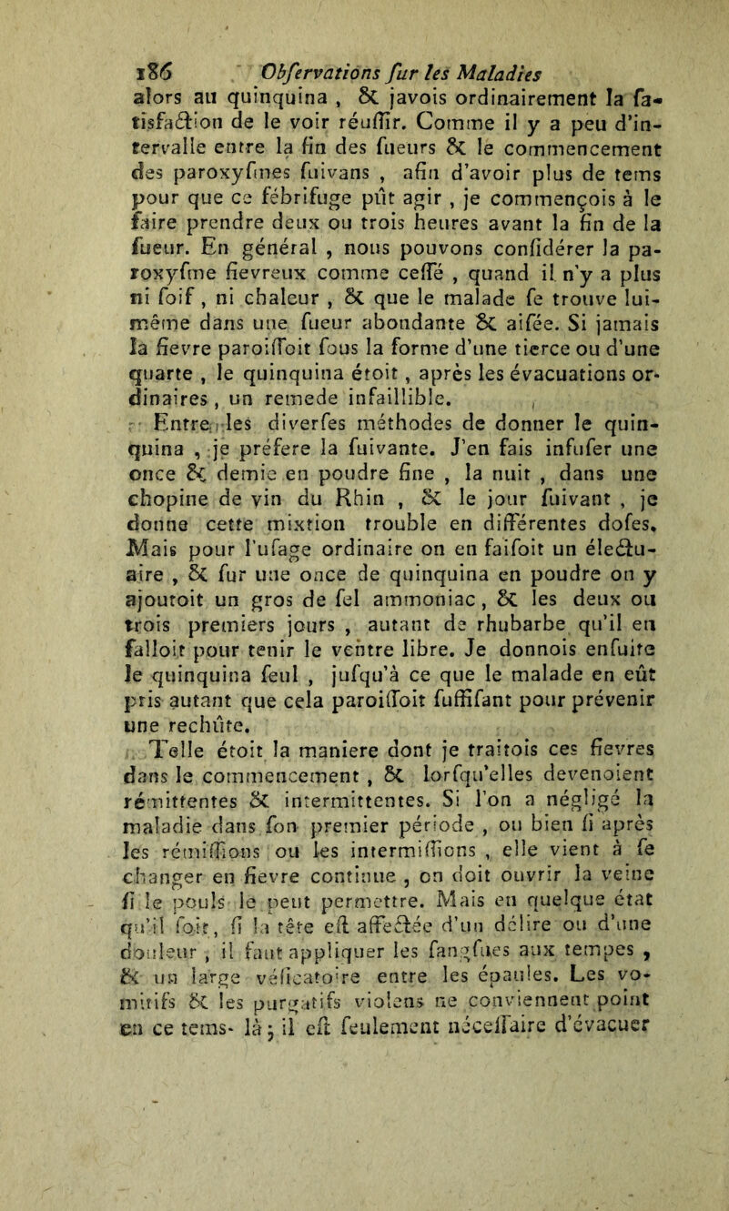 alors au quinquina , 8c javois ordinairement la fa- tisfaéfion de le voir réuflîr. Comme il y a peu d’in- fervalle entre la fin des fueurs & le commencement des paroxyfmes fuivans , afin d’avoir plus de terris pour que ce fébrifuge pût agir , je corntnençois à le faire prendre deux ou trois heures avant la fin de la fueur. En général , nous pouvons confidérer la pa- roxyfme fiévreux comme ceffé , quand il. n’y a plus ni foif , ni chaleur , Si que le malade fe trouve lui- même dans une fueur abondante Si aifée. Si jamais la üevre paroifîbit fous la forme d’une tierce ou d’une quarte , le quinquina étoit, après les évacuations or- dinaires , un remede infaillible. , Entrenrles diverfes méthodes de donner le quin- quina , je préféré la fuivante. J’en fais infufer une once £i demie en poudre fine , la nuit , dans une chopine de vin du Rhin , Si le jour fuivant , je donne cette mixtion trouble en différentes dofes* Mais pour l’ufagc ordinaire on en faifoit un éîeéfu- aire , Si fur une once de quinquina en poudre on y ajoutoit un gros de fel ammoniac, Si les deux ou trois premiers jours , autant de rhubarbe qu’il en falloir pour tenir le ventre libre. Je donnois enfuire Je quinquina feul , jufqu’à ce que le malade en eût pris autant que cela paroiffoit fuffifant pour prévenir une rechute. Telle étoit la maniéré dont je traitois ces ftevres. dans le commencement , Si lorfqu’elles devenoient rémittentes & intermittentes. Si l’on a négligé la maladie dans fon premier période , ou bien fi après les rémiffons ou les intermifîions , elle vient à fe changer en fievre continue , on doit ouvrir la veine fi le pouls le peut permettre. Mais en quelque état qu’il foit, fi la tête efl affectée d’un délire ou d’une douleur , il faut appliquer les fangfues aux tempes , t>C un large véfïcatoire entre les épaules. Les vo- mitifs 6t les purgatifs violens ne conviennent point en ce tems- là ÿ il efl feulement néceilaire d’évacuer