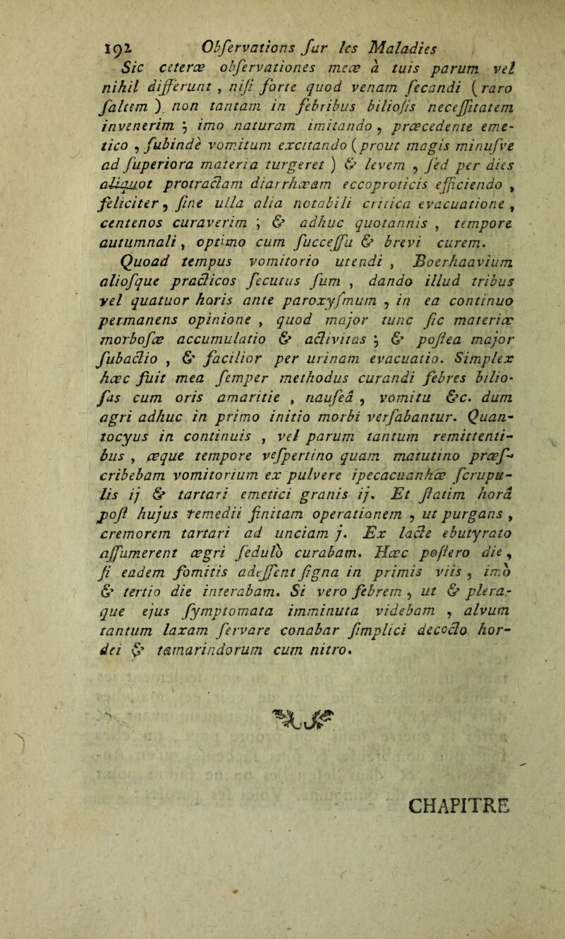 Sic ceterœ obfervationes me ce a tuis parum vel nihil differunt , nifi forte quod venarn fecandi ( raro faltem ), non tantam in febribus biliofis neceffitatem invenerim \ imo naturam imitando y prcecedente eme- tico , fubinde vomitum excitando {prout ma gis minufve ad fuperiora mater ta turgeret ) & levem ? J'ed per aies aUquot protraciam diarrhœam eccoproticis efficiendo , féliciter, fine ulla alia notabili critica evacuatione , centenos curaverim ; & adhuc quotannis , tempore autumnali , optimo cum fuccejfu & brevi curem. Quoad tempus vomitorio utendi , Boerhaavium aliofque pradicos fecutus fum , dando illud tribus yel quatuor horis ante paroxyfmum , in ea continuo permanens opinione , quod major tune fie materiæ morbofee accumulatio & acltvitas j 6’ poflea major fubaclio y & facilior per urinam evacuatio. Simplex hœc fuit mea femper methodus curandi febres bilio- fus cum oris amaritie , riaufeâ , vomi tu &c. dum agri adhuc in primo initio morbi verfabantur. Quan- tocyus in continuis , vel parum tantum remittenti- bus y ceque tempore vefpertino quam matutino prœf> cribebam vomitorium ex pulvere ipecacuartkœ ferupu- lis ij & tartari emetici granis ij, Et fiatim horâ pofi hujus temedii finitam operationem , ut purgans , cremorem tartari ad unciam 7. Ex lacle ebutyrato ajfumerent œgri fedulo curabam. Hœc pojiero die, fi eadem fomitis adtjfent figna in primis vils ? imo & tertio die inîerabam. Si vero febrem , ut & plera.- que ejus fymptomata imminuta videbam , alvum tantum laxam fervare conabar fimplici decoclo hor- de i tamarindorum cum nitro. CHAPITRE