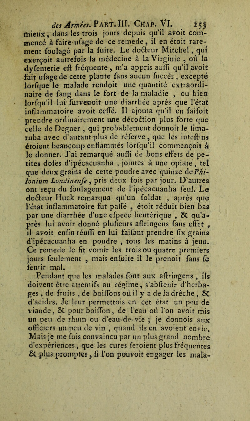 mieux, dans les trois jours depuis qu’il avoit com- mencé à faire ufage de ce remede, il en étoit rare- ment foulagé par la fuite. Le dodeur Mitchel, qui exerçoit autrefois la médecine à la Virginie , où la dyfenterie eft fréquente, m’a appris auffi qu’il avoit fait ufage de cette plante fans aucun fuccès, excepté jorfque le malade rendoit une quantité extraordi- naire de fang dans le fort de la maladie , ou bien lorfqu’il lui furvecoit une diarrhée après que l’état inflammatoire avoit ceffé. Il ajouta qu’il en faifoit prendre ordinairement une décodion plus forte que celle de Degner , qui probablement donnoit le fima- ruba avec d’autant plus de réferve, que les inteftins étoient beaucoup enflammés lorfqu’il commençoit à le donner. J’ai remarqué auffi ce bons effets de pe- tites dofes d’ipécacuanha , jointes à une opiate, tel que deux grains de cette poudre avec quinze dePhi- lonium Londinenfe , pris deux fois par jour. D’autres ont reçu du foulagement de l’ipécacuanha feul. Le dodeur Huck remarqua qu’un foldat , après que l’état inflammatoire fut paffé , étoit réduit bien bas par une diarrhée d’une efpece lientérique , Sc qu’a- près lui avoir donné plufieurs afîringens fans effet , il avoit enfin réuffi en lui faifant prendre fix grains d’ipécacuanha en poudre , tous les matins à jeun. Ce remede le fît vomir les trois ou quatre premiers jours feulement , mais enfuite il le pretioit fans fe fentir rnal. Pendant que les malades font aux aftringens , ils doivent être attentifs au régime, s’abftenir d’herba- ges , de fruits , de boiffons où il y a de la drêche , £>C d’acides. Je leur permettois en cet état un peu de viande, Si pour boiffon , de l’eau où l’on avoit mis un peu de rhum ou d’eau-de-vie } je donnois aux officiers un peu de vin , quand ils en avoient envie. Mais je me fuis convaincu par un plus grand nombre d’expériences, que les cures feroient plus fréquentes Si plus promptes, fi l’on pouvoit engager les mala-