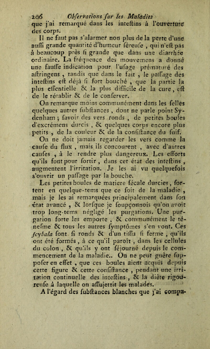 que j’ai remarqué dans les inteftins à l’ouverfürtf des corps. Il ne faut pas s’alarmer non plus de la perte d’une auffi grande quantité d'humeur féreufe , quin’eftpas à beaucoup près (i grande que dans une diarrhée ordinaire. La fréquence des mouvemens a donné une fauffe indication pour l’ufage prématuré des aftringens , tandis que dans le fait , le paffage des inteftins eft déjà fi fort bouché , que la partie la plus effentielle 5c la plus difficile de la cure , eft de le rétablir ôc de le conferver. On remarque moins communément dans les Telles quelques autres fubftances , dont ne parle point Sy- denham } favoir des vers fonds , de petites boules d’excrémens durcis , ôt quelques corps encore plus petits , de la couleur ÔC de la confiftance du fuif. On ne doit jamais regarder les vers comme la caufe du flux , mais ils concourent , avec d’autres caufes i à le rendre plus dangereux. Les efforts qu’ils font pour fortir , dans cet état des inteftins i augmentent l’irritation. Je les ai vli quelquefois s’ouvrir un paffage par la bouche. Les petites boules de matière fécale durcies, for- tent en quelque-tems que ce foit de la maladie , mais je les ai remarquées principalement dans fou état avancé , lorfque je foupçortnois qu’on avoit trop Jong-tems négligé les purgations. Une pur- gation forte les emporte , 5c communément le té- nefme &C tous les autres fymptômes s’en vont. Ces Jcybala font fi ronds ÔC d’un tiffu fi ferme , qu’ils ont été formés , à ce qu’il paroît , dans les cellules du colon , qu’ils y ont féjourné depuis le com- mencement de la maladie.. On ne peut guère fup- pofer en effet , que ces boules aient acquis depuis cette figure & cette conffftance , pendant une irri- tation continuelle des inteftins , & la diète rigotf- reufe à laquelle on affujettit les malades. A l’égard des fubftances blanches que j’ai eompa-