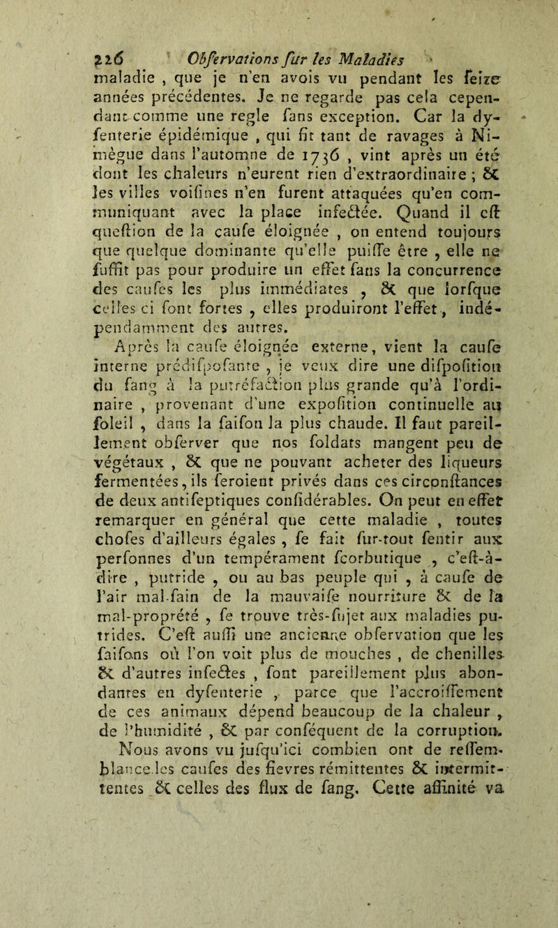 maladie , que je n’en avois vu pendant les feize années précédentes. Je ne regarde pas cela cepen- dant-comme une réglé fans exception. Car la dy- fenterie épidémique , qui fît tant de ravages à Ni- mègue dans l’automne de 1736 , vint après un été dont les chaleurs n’eurent rien d’extraordinaire ; les villes voifînes n’en furent attaquées qu’en com- muniquant avec la place infe&ée. Quand il cfî: queftion de la caufe éloignée , on entend toujours que quelque dominante qu’elle puifTe être , elle ne fuffit pas pour produire un effet fans la concurrence des eau Tes les plus immédiates ? 8t que iorfque celles ci font fortes ? elles produiront l’effet, indé- pendamment des autres. Après la caufe éloignée externe, vient la caufe interne prédifpofame , je veux dire une difpofition du fang à la put réfaction plus grande qu’à l’ordi- naire , provenant d'une expofîtion continuelle au foleil , dans la faifon la plus chaude. Il faut pareil- lement obferver que nos foldats mangent peu de végétaux , ÔC que ne pouvant acheter des liqueurs fermentées, ils feroient privés dans ces circpnfîances de deux antifeptiques confîdérabîes. On peut en effet remarquer en général que cette maladie , toutes chofes d’ailleurs égales , fe fait fur-tout fentir aux perfonnes d’un tempérament feorbutique , c’efî-à- clire , putride , ou au bas peuple qui , à caufe de l’air maî-fain de la mauvaife nourriture & de la mal-proprété ? fe trouve très-fujet aux maladies pu- trides. C’eff auffi une ancienne obfervation que les faifo.ns où l’on voit plus de mouches , de chenilles- &C d’autres infectes , font pareillement plus abon- dantes en dyfenterie , parce que l’accroiffement de ces animaux dépend beaucoup de la chaleur , de l’humidité , êC par conféquent de la corruption. Nous avons vu jufqu’ici combien ont de reffem- blance les caufes des fievres rémittentes ôc intermit- tentes celles des flux de fang. Cette affinité va