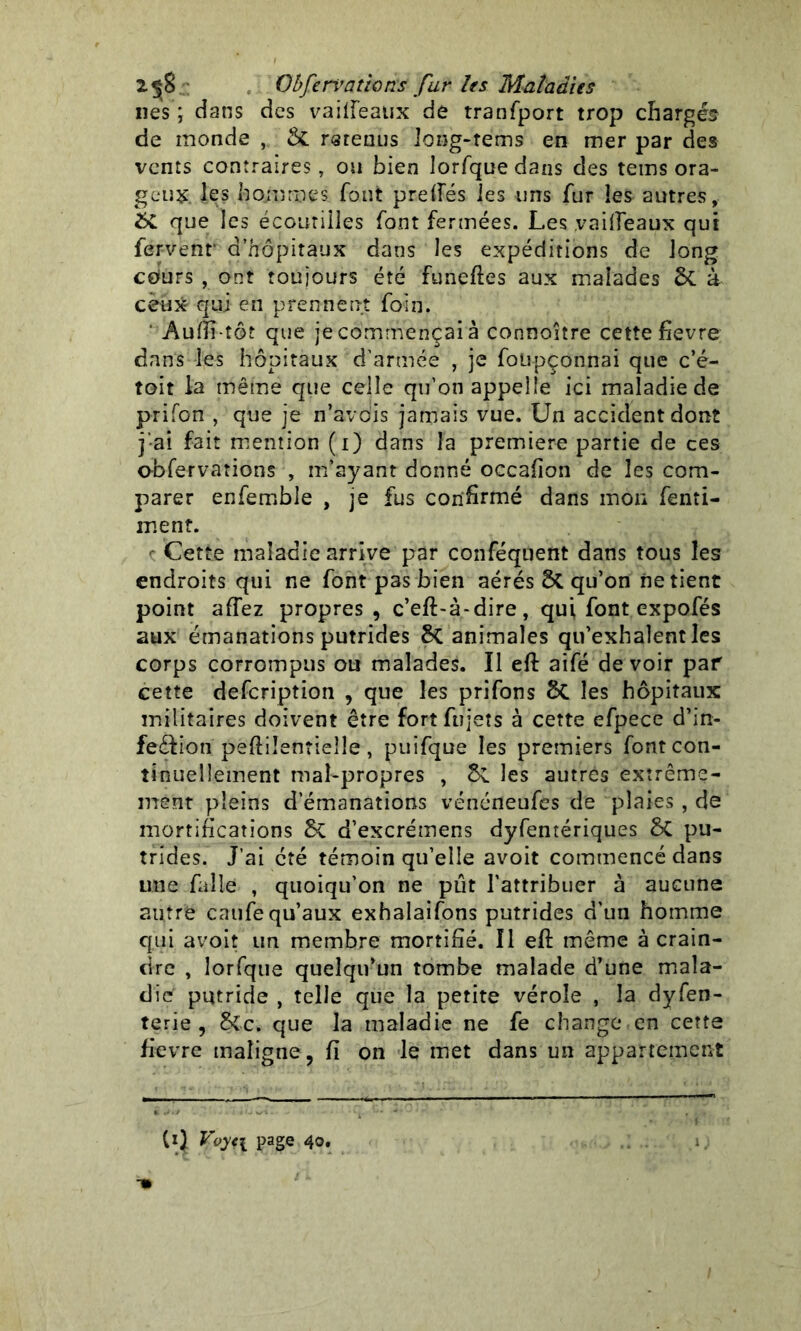 lies ; dans des vailfeaux de tranfport trop chargés de monde , & menus long-rems en mer par des vents contraires, ou bien lorfquedans des teins ora- geux les hommes font prefies les uns fur les autres, que les écoutilles font fermées. Les vailfeaux qui fervenr d’hôpitaux dans les expéditions de long cours , ont toujours été funeffes aux malades 5c à ceux qui en prennent foin. ' Aufii-tô? que je commençai à connoitre cette hevre dans les hôpitaux d’armée , je foüpçonnai que c’é- toit la même que celle qu’on appelle ici maladie de prifon , que je n’avdis jamais vue. Un accident dont j’ai fait mention (i) dans la première partie de ces obfervations , m’ayant donné occafion de les com- parer enfemble , je fus confirmé dans mon fenti- ment. c Cette maladie arrive par conféquent dans tous les endroits qui ne font pas bien aérés qu’on ne tient point affez propres, c’eft-à-dire, qui font expofés aux émanations putrides 8c animales qu'exhalent les corps corrompus ou malades. Il eft aifé devoir par cette defcription , que les prifons les hôpitaux militaires doivent être fortftijets à cette efpece d’in- feéfion peftilentieîle, puifque les premiers font con- tinuellement mal-propres , les autres extrême- ment pleins d’émanations vénéneufes de plaies , de mortifications 5c d’excréinens dyfentériques 5c pu- trides. J’ai été témoin qu’elle avoit commencé dans une falie , quoiqu’on ne pût l’attribuer à aucune autre caufe qu’aux exhalaifons putrides d’un homme qui avoit un membre mortifié. Il eft même à crain- dre , lorfque quelqu'un tombe malade d’une mala- die putride , telle que la petite vérole , la dyfen- terie, Sic. que la maladie ne fe change en cette fievre maligne, fi on le met dans un appartement Cl) Voy<\ page 40.