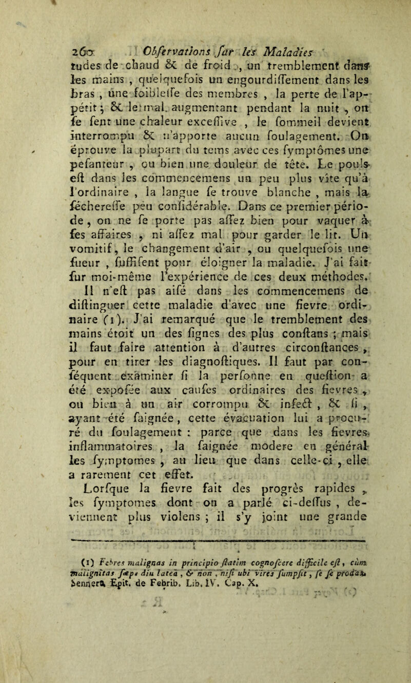 îudes de chaud & de froid , un tremblement dan? les mains , quelquefois un engourdiffement dans les bras , une foiblelie des membres , la perte de l'ap- pétit; Sc le.4mal. augmentant pendant la nuit ^ oit fe fent une chaleur exceffve , le fommeil devient interrompu ÔC n'apporte aucun foulagement. On éprouvé la plupart du teins avec ces fymptômesune pefanteur , ou bien une douleur de tête. Le pouls- eft dans les commencemens un peu plus vite qu’à l'ordinaire , la langue fe trouve blanche , mais la fëchereffe peu confidérable. Dans ce premier pério- de ? on ne fe porte pas allez bien pour vaquer à fes affaires , ni affez mal pour garder le lit. Un vomitif, le changement d’air , ou quelquefois une fueur , fuffifent pour éloigner la maladie. J’ai fait fur moi-même 1 expérience de ces deux méthodes. II n'eft pas aifé dans les commencemens de diftinguer cette maladie d’avec une fîevre ordi- naire Ci). J’ai remarqué que le tremblement des mains étoit un des lignes des plus conftans ; mais il faut faire attention à d’autres circonftançes , pour en tirer les diagnoftiques. Il faut par con- ïequent examiner fi la perfonne en queftion a été ex-pofée aux caufes ordinaires des fièvres r ou bien à un air corrompu Sc infeél , ÔC fi , ayant -été faignée , cette évacuation lui a procu- ré du foulagement : parce que dans les fievres* inflammatoires , la faignée modeFe en générât les fymptomes , au lieu que dans celle-ci , elle a rarement cet effet. Lorfque la fîevre fait des progrès rapides * les fymptomes dont on a parlé ci-deiïus , de- viennent plus vioîens ; il s’y joint une grande (i) Ferres m aligna s in principio fiatim cognofcere difficile ejl, cùm. mâiignîtas f<*p* diu late'a , &~noh ,'~nijî ubi vires fumpfit, fe fe prodak îennsrtt Epit. de Fehrlb. Lib. IV. Cap. X.