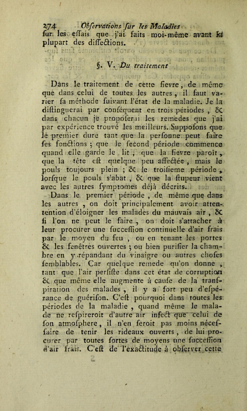 fur les effais que fai faits moi-même avant Iet plupart des différions. §. V. Du traitement Dans le traitement de cette fîevre, de même que dans celui de toutes les autres , il faut va- rier fa méthode fuivarit l’état de la maladie. Je la diftinguerai par conféquent en trois périodes , ÔC dans chacun je pnopo ferai les remedes que j’aï par expérience trouvé les meilleurs. Suppofons que Je premier dure tant que la perfonne peut faire fes fondions \ que le fécond période commence quand elle garde le lit , que la fievre paroît, que la tête eft quelque peu affectée , mais le pouls toujours plein ; 5c le troifieme période » îorfque le pouls s’abat , 5c que la flupeur vient avec les autres fymptomes déjà décrits. Dans le premier période , de même que dans les autres , on doit principalement avoir atten- tention d’éloigner les malades du mauvais air , 2>C fi l’on ne peut le faire , on doit s’attacher à leur procurer une fucceflion continuelle d’air frais par le moyen du feu , ou en tenant les portes les fenêtres ouvertes \ ou bien purifier la cham- bre en y .répandant du vinaigre ou autres chofes femblables. Car quelque remede qu’on donne , tant que l’air perfïfte dans cet état de corruption 6c que même elle augmente à caufe de la tranf- piratîon des malades , il y a fort peu d’efpé- rance de guérifon. C’efl pourquoi dans toutes Jes périodes de la maladie , quand même le mala- de ne refpireroit d’autre air infecf que celui de fon atmofphere, il n’en feroit pas moins nécef- faire de tenir les rideaux ouverts , de lui pro- curer par toutes fortes de moyens une fuceefîioti d’air frais. Ceft de l’exaftitude à obferver cetts