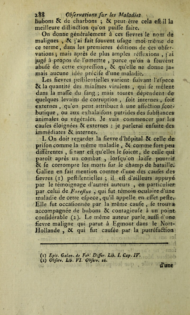 bubons & de charbons $ 8c peut-être cela eft il la meilleure diftindtion qu’on puiffe faire. On donne généralement à ces fievres le nom de malignes , & j’ai fait fouvent ufage moi même de ce terme, dans les premières éditions de ces obfer- vations j mais après de plus amples réflexions , j’ai jugé à propos de l’omettre , parce qu’on a fouvent abufé de cette exprelTion , &. qu’elle ne donne ja- mais aucune idée précife d’une maladie. Les fievres peftilentielles varient fuivant l’efpece Scia quantité des miafmes virulens , qui fe mêlent dans la maffe du fang ; mais toutes dépendent de quelques levains de corruption , foit internes , foit externes , qu’on peut attribuera une affediionScor- butique , ou aux exhalaifons putrides des fubftances animales ou végétales. Je vais commencer par les caufes éloignées ÔC externes : je parlerai enfuite des immédiates ÔC internes. I. On doit regarder la fievre d’hôpital 8c celle de prifon comme la même maladie , ôc comme fort peu différentes , fi tant eft qu’elles le foient, de celle qui paroît après un combat 9 lorfqu’on laiffe pourrir &C fe corrompre les morts fur le champ de bataille. Galien en fait mention comme d’une des caufes des fievres (i) peftiientielles j il eft d’ailleurs appuyé par le témoignage d’autrés auteurs , en particulier par celui de Foreflus ? qui fut témoin oculaire d’une maladie de cette efpece, qu’il appelle en effet pefte. Elle fut occafionnée par la même caufe , fe trouva accompagnée de bubons 8c contagieufe à un point confidérable (2). Le même auteur parle aufti d’une fievre maligne qui parut à Egmont dans le Nort- Hollande , 5C qui fut caufée par la putréfadtion (1) Eplt. Galen. de Feb'. Differ. Lib. I. Cap* IF (ï) Qbferv. Lib. VL Obfcrv. 26. d’une