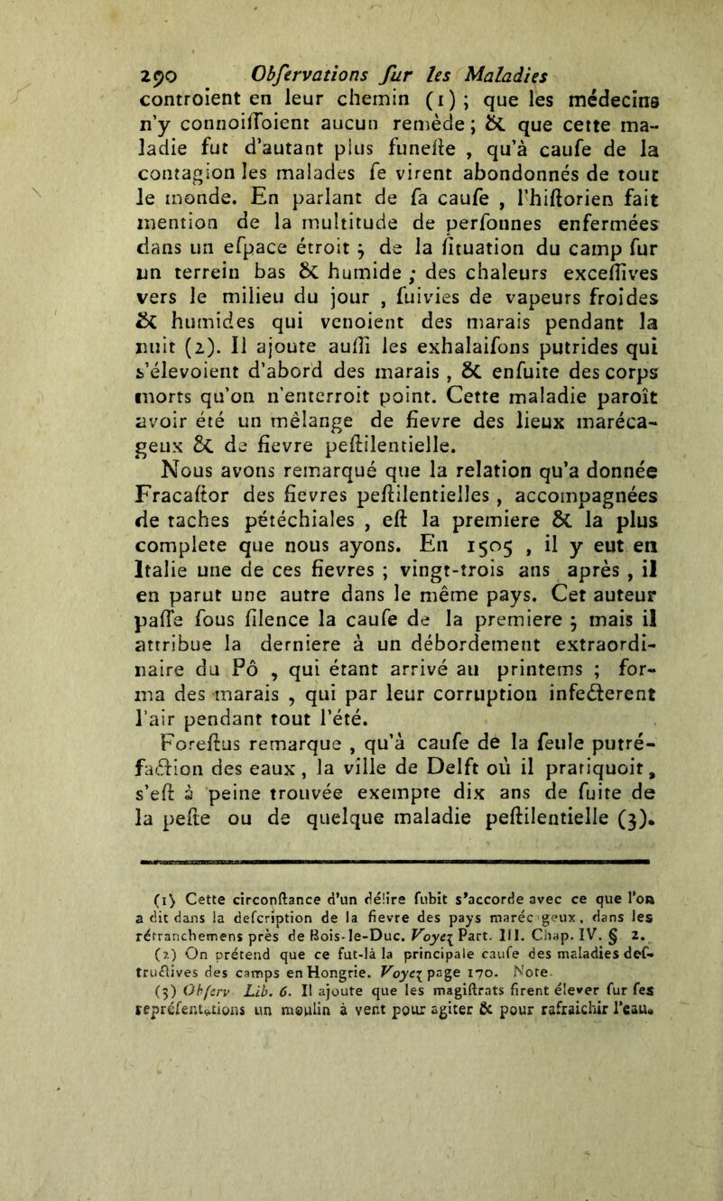 controient en leur chemin (1); que les médecins n’y connoiiToient aucun remède; &. que cette ma- ladie fut d’autant plus funelïe , qu’à caufe de la contagion les malades fe virent abondonnés de tout le monde. En parlant de fa caufe , l’hiftorien fait mention de la multitude de perfonnes enfermées dans un efpace étroit j de la htuation du camp fur un terrein bas 6c humide ; des chaleurs exceiïives vers le milieu du jour , fuivies de vapeurs froides & humides qui venoient des marais pendant la uuit (2). 11 ajoute auUi les exhalaifons putrides qui fc’élevoient d’abord des marais , ôt enfuite des corps morts qu’on n’enterroit point. Cette maladie paroît avoir été un mélange de fievre des lieux maréca- geux 5c de fievre pestilentielle. Nous avons remarqué que la relation qu’a donnée Fracaftor des hevres peftilentielles, accompagnées de taches pétéchiales , eft la première ÔC la plus complété que nous ayons. En 1505 , il y eut en Italie une de ces fîevres ; vingt-trois ans après , il en parut une autre dans le même pays. Cet auteur pafle fous filence la caufe de la première } mais il attribue la derniere à un débordement extraordi- naire du Pô , qui étant arrivé au printems ; for- ma des marais , qui par leur corruptioii infeéterent l’air pendant tout l’été. Foreflus remarque , qu’à caufe de la feule putré- fa&ion des eaux , la ville de Delft où il pratiquait, s eft s peine trouvée exempte dix ans de fuite de la pefte ou de quelque maladie peftilentielle (3). (1) Cette circonftance d’un délire fubit s’accorde avec ce que l’on a dit dans la defcription de la fievre des pays marée geux, dans les rétranchemens près de Bois-le-Duc. Voye{ Part. III. Chap. IV. § 2. (?.) On prétend que ce fut-Ià la principale caufe des maladies def- truftives des camps en Hongrie. Voye\ page 170. Note (>) Obferv Lib. 6. Il ajoute que les magiftrats firent élever fur fes repréfenMions un moulin à vent pour agiter & pour rafraîchir Peau*