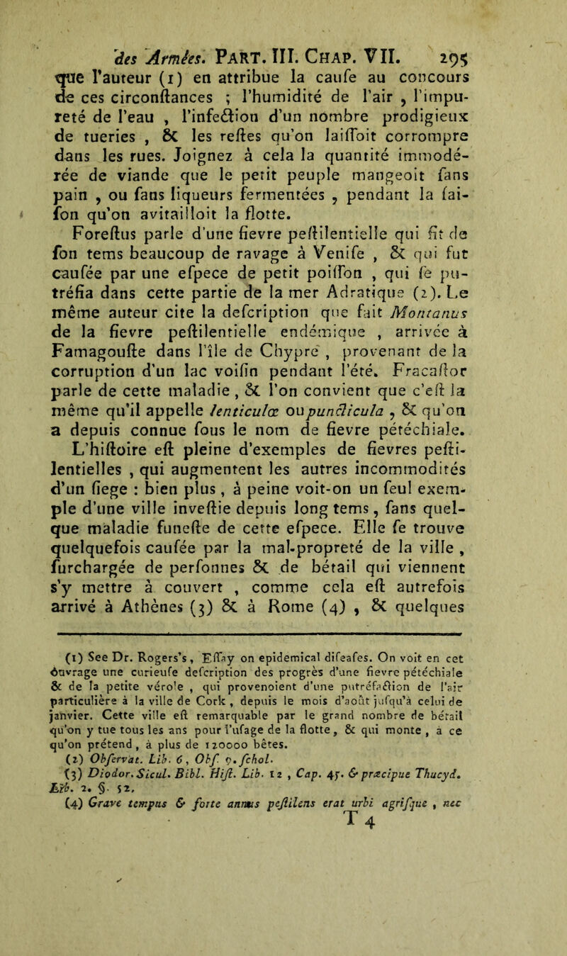 que l’auteur (1) en attribue la caufe au concours de ces circonftances ; l’humidité de l’air , l’impu- reté de l’eau , l’infeéfion d’un nombre prodigieux de tueries , & les relies qu’on lailToit corrompre dans les rues. Joignez à cela la quantité immodé- rée de viande que le petit peuple mangeoit (ans pain , ou fans liqueurs fermentées , pendant la fai- fon qu’on avitailloit la flotte. Foreftus parle d’une fïevre peftiîentielîe qui fit de fon tems beaucoup de ravage à Venife , & qui fut caufée par une efpece de petit poiiTon , qui fe pu- tréfia dans cette partie de la mer Adratique (2). Le même auteur cite la defcription que fait Montanus de la fievre peftiîentielîe endémique , arrivée à Famagoufte dans î’île de Chypre , provenant de la corruption d’un lac voifin pendant l’été. Fracaftor parle de cette maladie , & l’on convient que c’eft la même qu’il appelle lenticulœ ou punclicula ? 6C qu’on a depuis connue fous le nom de fievre pétéchiale. L’hiftoire eft pleine d’exemples de fievres pefti- lentielles , qui augmentent les autres incommodités d’un fiege : bien plus, à peine voit-on un feul exem- ple d’une ville inveftie depuis long tems, fans quel- que maladie funefte de cette efpece. Elle fe trouve quelquefois caufée par la maî-propreté de la ville , furchargée de perfonnes ôc de bétail qui viennent s’y mettre à couvert , comme cela eft autrefois arrivé à Athènes (3) 8c à Rome (4) , 6c quelques (1) See Dr. Rogers’s, Eflay on epidemical difeafes. On voit en cet ènvrage une curieufe defcription des progrès d’une fievre pétéchiale & de la petite vérole , qui provenoient d’une putréfa&ion de l’air particulière à la ville de Cork , depuis le mois d’août jufqu’à celui de janvier. Cette ville eft remarquable par le grand nombre de bétail qu’on y tue tous les ans pour l’ufage de la flotte, & qui monte , à ce qu’on prétend, à plus de 120000 bêtes. (2) Obfervat. Lib. 6, Obf ç.fchol. (3) Diodor.Sicul. Bibl. tiijl. Lib. 12 , Cap. 47. & pmcipue Thucyd. Lib. 2. §. 52, (4) Grave tsmpas & forte anrns pejlilens erat urbi a gr if que , ntc T 4