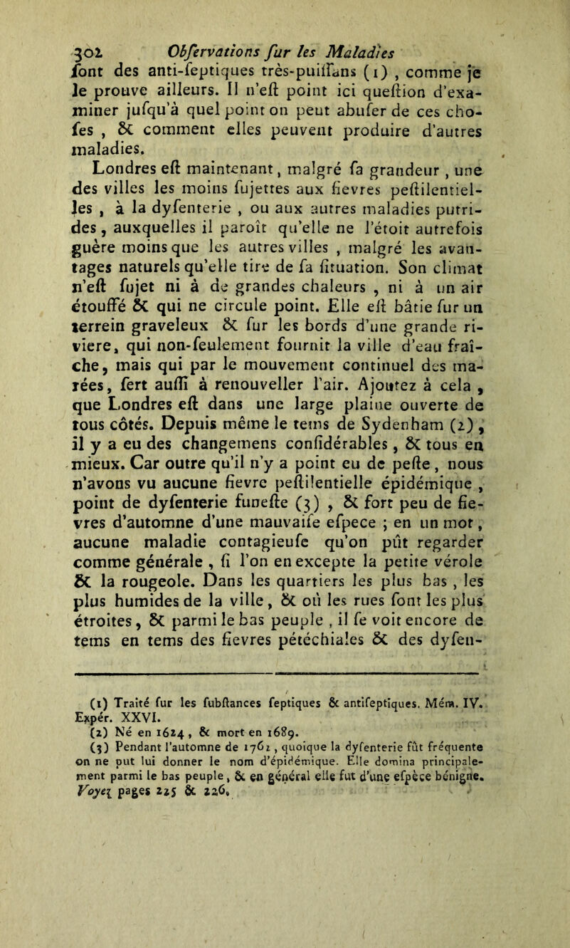 font des anti-feptiques très-puifîans (i) , comme je le prouve ailleurs. Il n’eft point ici quertion d’exa- miner jufqu’à quel point on peut abufer de ces cho- fes , St comment elles peuvent produire d’autres maladies, Londres eft maintenant, malgré fa grandeur, une des villes les moins fujettes aux fievres peftilentiel- les , à la dyfenterie , ou aux autres maladies putri- des , auxquelles il paroît qu’elle ne letoit autrefois guère moins que les autres villes , malgré les avan- tages naturels qu’elle tire de fa fituation. Son climat n’eft fujet ni à de grandes chaleurs , ni à un air étouffé St qui ne circule point. Elle eft bâtie fur un lerrein graveleux St fur les bords d’une grande ri- vière, qui non-feulement fournir la ville d’eau fraî- che, mais qui par le mouvement continuel des ma- rées, fert aufli à renouveller l’air. Ajoutez à cela , que Londres eft dans une large plaine ouverte de tous côtés. Depuis même le teins de Sydenham (z) , il y a eu des changemens confidérables, St tous en mieux. Car outre qu’il n’y a point eu de perte , nous n’avons vu aucune fièvre peftilentielle épidémique , point de dyfenterie funefte (3) , Sc fort peu de fiè- vres d’automne d’une mauvaife efpece ; en un mot, aucune maladie contagieufe qu’on put regarder comme générale , fi l’on en excepte la petite vérole St la rougeole. Dans les quartiers les plus bas , les plus humides de la ville, St où les rues font les plus étroites , St parmi le bas peuple , il fe voit encore de tems en tems des fîevres pétéchiales St des dyfen- (1) Traité fur les fubftances feptiques & antifeptiques. Méra. IV. E*pér. XXVI. (2) Né en 1624, & mort en 1689. (3) Pendant l’automne de 176i, quoique la dyfenterie fût fréquente on ne put lui donner le nom d’épidémique. Elle domina principale- ment parmi le bas peuple , & çn général elle fut d’une efpèce bénigne.