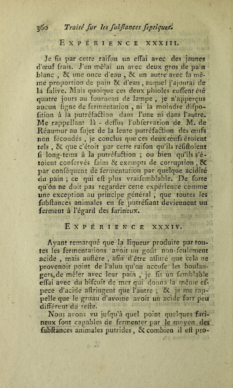 Expérience xxxiii. Je fis par cette raîfon un efiai avec des jaunes d’œuf frais. J’en mêlai un avec deux gros de pain blanc , & une once d’eau ? & un autre avec la mê- îne proportion de pain ôt d’eau , auquel j’ajourai de la falive. Mais quoique ces deux pbioles euffentété quatre jours au fourneau de lampe , je n’apperçtis aucun ligne de fermentation , ni la moindre difpo- fition à la putréfaélion dans l’une ni dans l’autre. Me rappellant là - deiFus l’obfervation de M. de Réaumur au fujet de la lente putréfaêfion des œufs non fécondés , je conclus que ces deux œufs étoient tels , que c’étoit par cette raifon qu’ils réfiftoient fi long-tems à la putréfa&ion ; ou bien qu’ils s’é- toient confervés fains & exempts de corruption , SC par conféquent de fermentation par quelque acidité du pain ; ce qui efi plus vraifemblable. De forte qu’ôn ne doit pas regarder cette expérience comme une exception au principe général , que toutes les fubfiahces animales en fe putréfiant deviennent un ferment à l’égard des farineux. Expérience xxxiv. Ayant remarqué que la liqueur produite par tou- tes les fermentations a voit un goût non-feulement acide , mais aufière , afin d’être afliiré que cela ne pr'ovenoit point de l’alun qu’on accufe les boulan- gers,de mêler avec leur pain , je fis un fembîabîe efîai avec du bifeuit de mer qui donna la même ef- pece d’acide aflringent que l’autre ; & je me rap- pelle que le gruau d’avoine avoit un acide fort peu différent du refie. Nous avons vu jufqu’à quel point quelques fari- neux font capables de fermenter par le moyen des fubftances animales putrides , 6c combien il efi ppo-