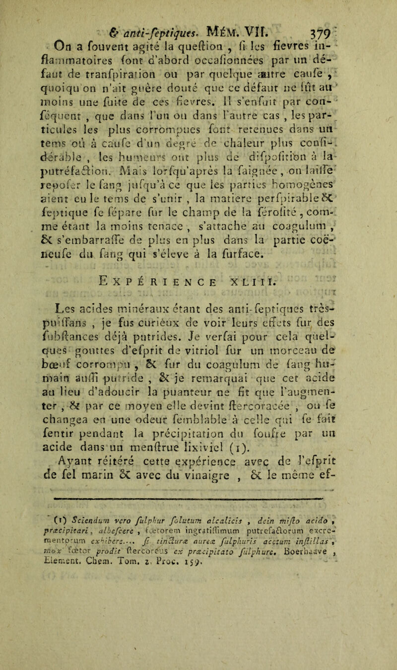 On a fouvent agité la queftion , fi les fievres in- flammatoires font d’abord occalionnées par un dé- faut de tranfpiration ou par quelque autre caufe , quoiqu’on n’aît guère douté que ce défaut ne fût au moins une fuite de ces fievres. il s’enfuit par con- féquent , que dans l’un ou dans l’autre cas , les par- ticules les plus corrompues font retenues dans un tems ou à caufe d ur» degré de chaleur plus confi-. dérâble , les humeurs ont plus de difpofititon à la putréfaéfion. Mais lorfqu’après la faignée, on taille repofer le fang jufqu’à ce que les parties homogènes aient eu le tems de s’unir , la matière perfpirable 8C feptique fe fépare fur le champ de la feroliîé, com- me étant la moins tenace , s’attache au coagulum , St s’embarraiîe de plus en plus dans la partie coë- netife du fang qui s’élève à la furface. Expérience xliii. Les acides minéraux étant des atiîi-feptiques très— puilfans , je fus curieux de voir leurs effets fur des fubffances déjà putrides. Je verfai pour cela quel- ques gouttes d’efprit de vitriol fur un morceau de bœuf corrompu , £t fur du coagulum de fang hu- main aufîi putride , & je remarquai que cet acide au lieu d’adoucir la puanteur ne fit que l’augmen- ter , & par ce moyen elle devint ffercoracée , ou fe changea en une odeur femblable à celle qui fe fait fernir pendant la précipitation du foufre par un acide dans un menfixue lixiviel (i). Ayant réitéré cette expérience avec de î’efprit de fel marin ÔC avec du vinaigre , 6c le même ef- (0 Sciendum vero fulphtir folutum alcalicis , dein mifto acido » præcipitari, albefccrc , feetorem ingratKïimum putrefaÉlorum excre-' mentorum exhibers.... Jî tinclurœ auruz fulpkuris accium injlillas , ;xe>x fœtor prodit ftercoréus ex prcecipitato fulphure. Boerhaave , Elerr.ent. Chem. Tom. Proc. 159.