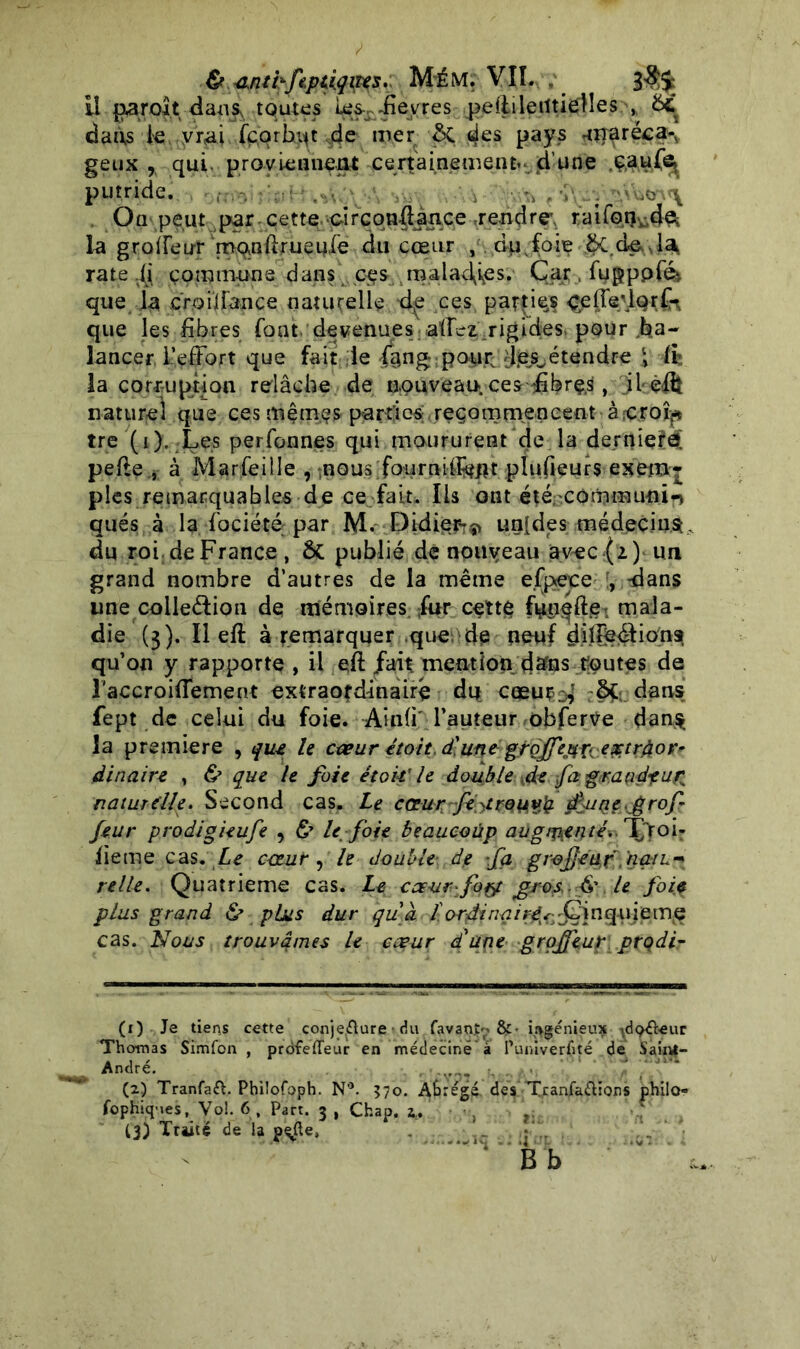 & tint kftp tiqiies. Mém. VII. . Il parolt dans, toutes Wf-fièvres peililetltieHes , 6c dans le vrai fçorhqt de mer &. des pays 'Ornréca-, geux r qui proviennent certainement» d’une ç.âu(% putride. . y ... \VVJov\ On peut par cette circonftaace .rendre; raifo.rç-dek la groffeur’mqnllrueole du cœur / dp foie rate fi çommune dans c-es ma 1 aclfes. Car . fu g p p fé>, que la croiifance naturelle d^ ces parties çeffevlprf* que les libres font devenues allez rigides* pour ba- lancer l’effort que fait le f§ng;po$>£&&étendre 4, ■■& la corruption relâche de nouveau, ces fibrçs, il eft naturel que ces mêmes par ti es; jeçomuten cent à fçroîp tre (i). Les per Tonnes qui moururent de la dernierè; pelle j à Marfeille , nous fourniifctflt plulieurs exem* pies remarquables de ce fait. Ils ont été. cômmu-nin qués à la fociété par M. Didier-^ un[des médecins., du roi de France , & publié de nouveau avec(2) un grand nombre d’autres de la même e.fptece , -dans une coileélion de mémoires fur cett§ fpn^fte^ mala- die (3). Il eft à remarquer que'dp neuf dilîeéliona qu’on y rapporte , il ejR; .fait mention d#ns toutes de l'accroiffement extraordinaire dp coeut ^ dans fept de celui du foie. Ainli l’auteur obferVe dans la première , que le cœur étoit d'une grojfej^xv.extrdor^ dinaire , & que le foie étok'le double Kde fa grandeur naturelle. Second cas. Le cœurfè^treuv}?. LtrjQe.grof feur prodigieufe , ù U foie beaucoüp augmenté.-T^foi- lieme cas .Le cœur , le double d? fa grojjetif .'naiL-* relie. Quatrième cas. Le cœvr:fo$t >gro^. & le foie plus grand & plus dur qu a î ordinq 1 rêx^ Q] n q-uie m e cas. Nous trouvâmes le cœur d'une grpjfeut: prçdi- (x) Je tiens cette conjecture • du favaot'»&• ingénieux ylç&eur Thomas Simfon , prdfeffeur en médecine à Puniver(ité de SaiiU- André. (2) TranfaCl. Pbilofoph. N°. 570. Abrégé des Tranfa&ions philo- fophiqMes, Vo!. 6, Part. 3 , Chap. z,% . 13) Traité de la p^fte,