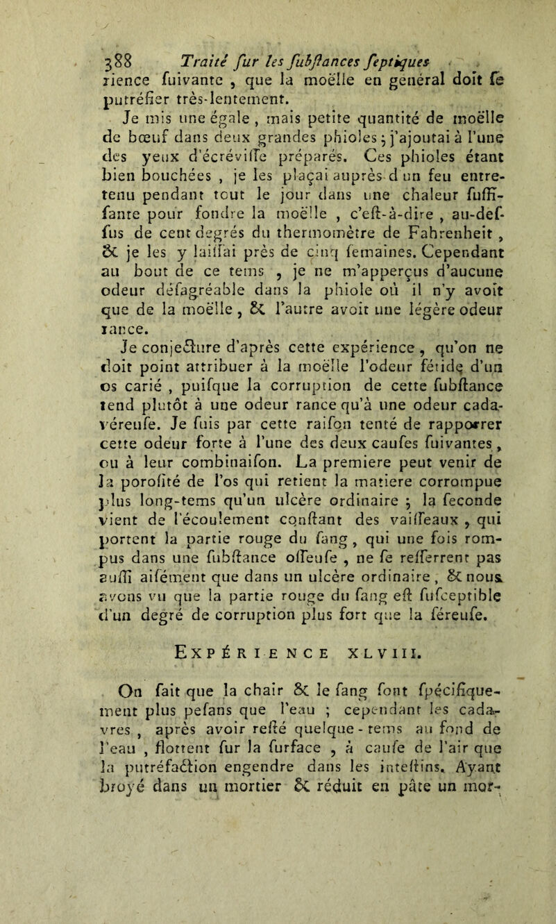 lience fuivante , que la moelle en général doit (e putréfier très-lentement. Je mis une égale , mais petite quantité de moelle de bœuf dans deux grandes phioles} j’ajoutai à l’une des yeux d’écrévifle préparés. Ces phioles étant bien bouchées , je les plaçai auprès d un feu entre- tenu pendant tout le jour dans une chaleur fufïï- fante pour fondre la moelle , c’efi-à-dire , au-def* fus de cent degrés du thermomètre de Fahrenheit, 6C je les y laiîfai près de cinq femaines. Cependant au bout de ce teins , je ne m’apperçus d’aucune odeur défagréable dans la phiole où il n’y avoit que de la moelle , l’autre avoit une légère odeur iance. Je conjecture d’après cette expérience, qu’on ne doit point attribuer à la moelle l’odeur fétidq d’un os carié , puifque la corruption de cette fubftance tend plutôt à une odeur rance qu’à une odeur cada- véreufe. Je fuis par cette raifqn tenté de rapporrer cette odeur forte à l’une des deux caufes buvantes, ou à leur combinaifon. La première peut venir de la porofité de l’os qui retient la matière corrompue plus long-tems qu’un ulcère ordinaire \ la fécondé vient de l’écoulement confiant des vaifieaux , qui portent la partie rouge du fang , qui une fois rom- pus dans une fubfiance olfeufe , ne fe refierrenr pas suffi aifément que dans un ulcère ordinaire, & nousi avons vu que la partie rouge du fang efi füfceptible d'un degré de corruption plus fort que la féreufe. Expérience xlviix. On fait que la chair 8c le fang font fpécifique- ment plus pefans que l'eau ; cependant les cada- vres , après avoir refié quelque-rems au fond de j'eau , flottent fur la furface , à caufe de l’air que la putréfaction engendre dans les intefiins. Ayant broyé dans un mortier &. réduit en pâte un mor-