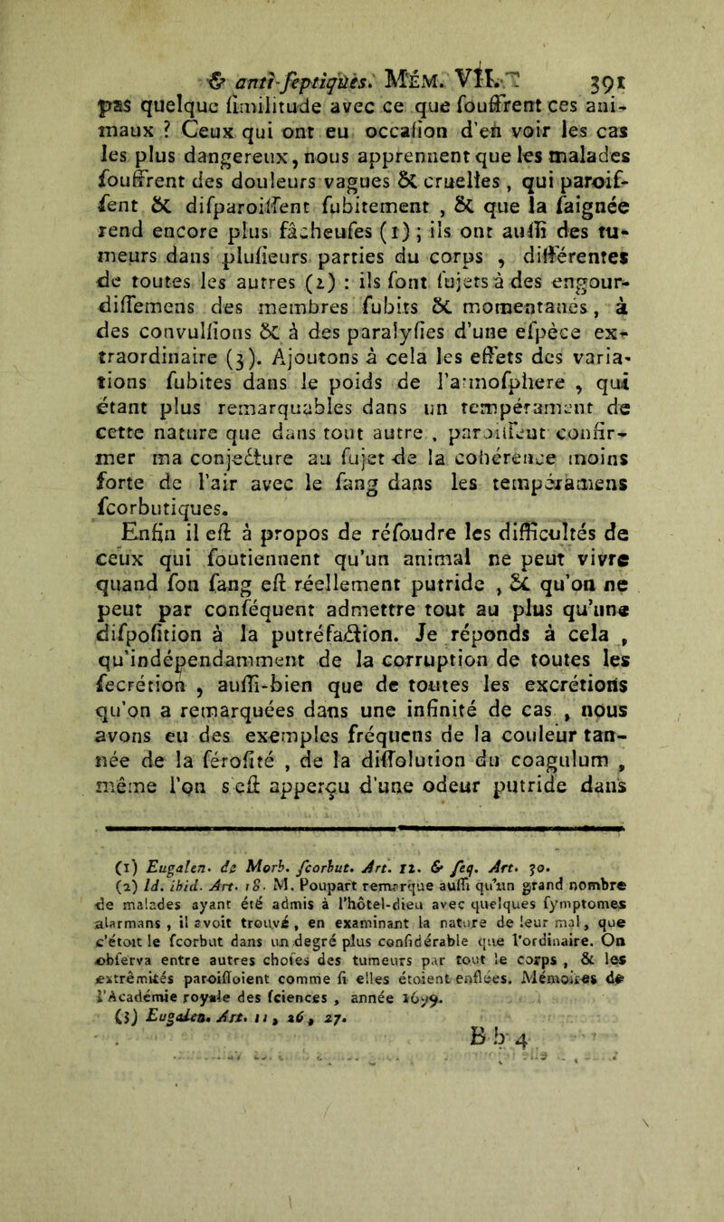 & antbfiptiqûès. MeM. VIL,'? 391: pas quelque fimilitude avec ce que fouffrent ces ani- maux ? Ceux qui ont eu occafion d’en voir les cas les plus dangereux, nous apprennent que les malades fouffrent des douleurs vagues ôt cruelles, qui paroif- fent ÔC difparoiffent fubitement , 8t que la faignée rend encore plus fâcheufes ( 1) ; iis ont auffi des tu- meurs dans plufieurs parties du corps , différentes de toutes les autres (2.) : ils font fujersàdes engour- diffemens des membres fubits 2>C momentanés, à des convullions ÔC à des paraîyfies d’une efpèce ex- traordinaire (3). Ajoutons à cela les effets des varia- tions fubites dans le poids de l’a'mofphere , qui étant plus remarquables dans un tempérament de cette nature que dans tout autre , paroiiFent confir- mer ma conjecture au figer de la cohérence moins forte de l’air avec le fang dans les tempéramens fcorbutiques. Enfin il efî à propos de réfoudre les difficultés de ceux qui foutiennent qu’un animai ne peut vivre quand fon fang eft réellement putride , &L qu’on ne peut par conséquent admettre tout au plus qu’une difpofition à la putréfaction. Je réponds à cela , qu’indépendamment de la corruption de toutes les fecrétion , auffi-bien que de toutes les excrétions qu’on a remarquées dans une infinité de cas , nous avons eu des exemples fréquens de la couleur tan- née de la férofité , de la diffolution du coagulum , même l’qn s eâ apperçu d’une odeur putride dans (ï) Eugalen. âz Morb. feorbut. Art. II. & feq. Art. je. (2) là. Ibid. Art. 18■ M. Poupart remarque aufii qu’un grand nombre ■de malades ayant été admis à l'hotel-dieu avec quelques fymptomes aUrmans , il s voit trouvé, en examinant la nature de leur mal, que c’étoit le feorbut dans un degré plus confidérable que l’ordinaire. On obferva entre autres choies des tumeurs par tout le corps , & les extrémités paroifloient comme fi elles étoient enflées. Mémoiî«S d# l'Académie royale des fciences , année *699. (î) Eugalen, Art. u , 26 , 27.