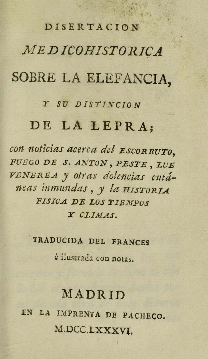 DISERTACION ME DICOHISTO RICA SOBRE LA ELEFANCIA, r SU DISTINCION DE LA LEPRA; con noticias acerca del escorbuto, FUEGO DE S. ANTON, PESTE , LUE venerea y otras dolencias cutá- neas inmundas , y la historia FISICA DE LOS TIEMPOS Y CLIMAS. TRADUCIDA DEL FRANCES é ilustrada con notas. MADRID EN LA IMPRENTA DE PACHECO. M.DCC.LXXXVÍ.