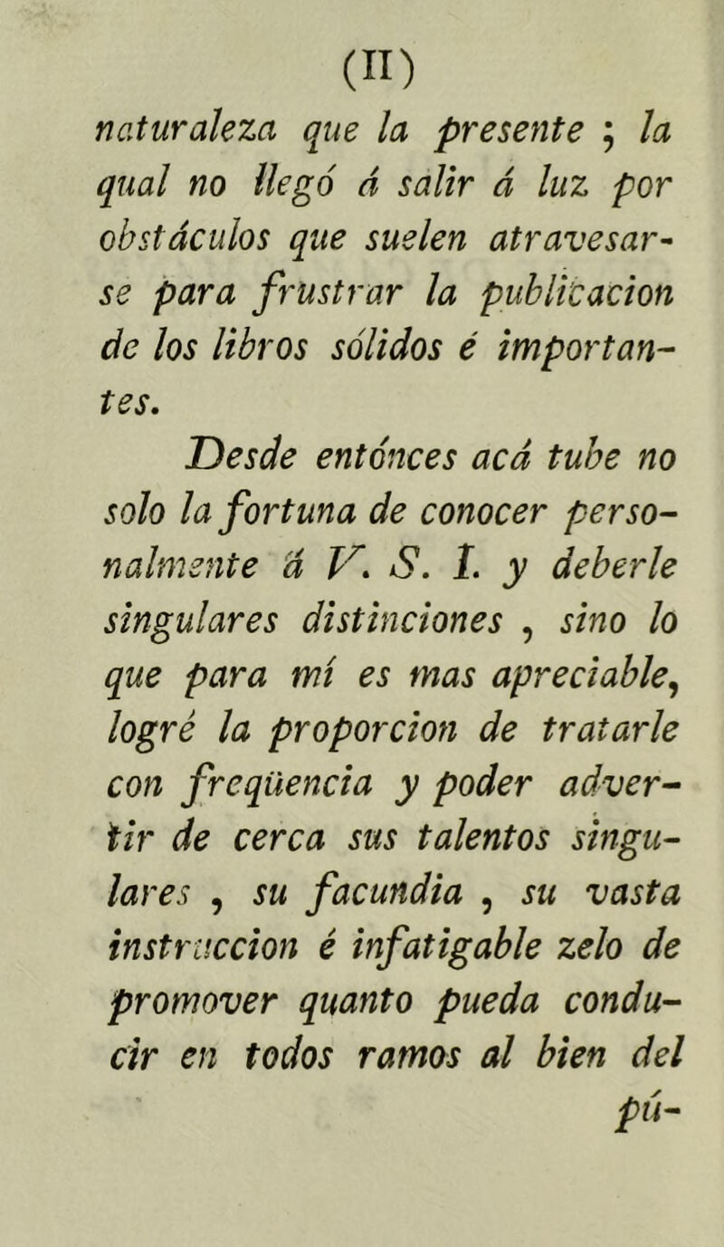 naturaleza que la presente ; la qual no llegó á salir á luz por obstáculos que suelen atravesar- se para frustrar la publicación de los libros sólidos é importan- tes. Uesde entonces acá tube no solo la fortuna de conocer perso- nalmente á V. S. 1. y deberle singulares distinciones , sino lo que para mí es mas apreciable, logré la proporción de tratarle con freqüencia y poder adver- tir de cerca sus talentos singu- lares , su facundia , su vasta instrucción é infatigable zelo de promover quanto pueda condu- cir en todos ramos al bien del pú-