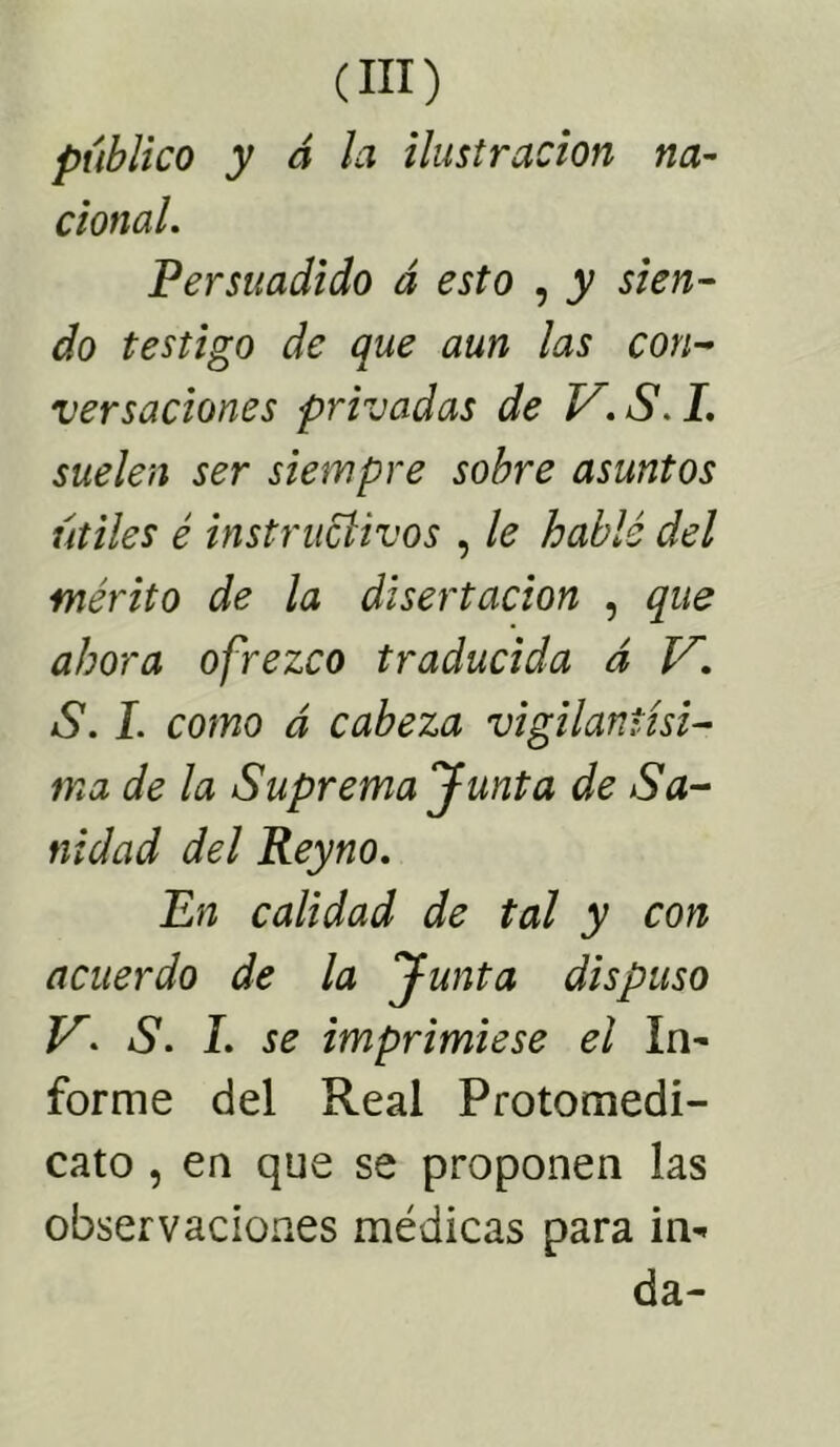 público y á la ilustración na- cional. Persuadido á esto , y sien- do testigo de que aun las con- versaciones privadas de V. 6\ L suelen ser siempre sobre asuntos útiles é instructivos , le hablé del mérito de la disertación , que ahora ofrezco traducida á V. S. I. como á cabeza vigilantísi- ma de la Suprema Junta de Sa- nidad del Reyno. En calidad de tal y con acuerdo de la Junta dispuso S. I. se imprimiese el In- forme del Real Protomedi- cato , en que se proponen las observaciones médicas para in- da-