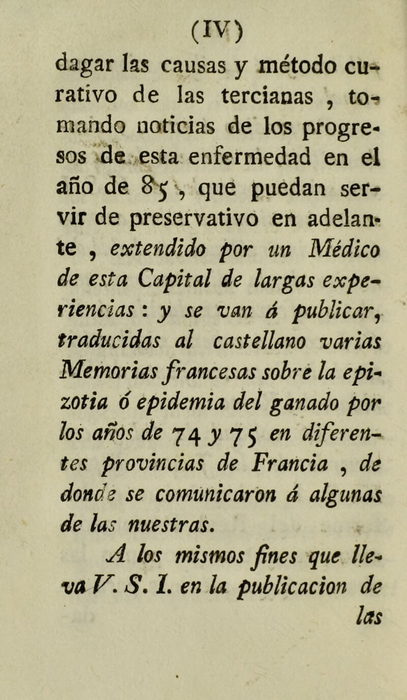 dagar las causas y método cu- rativo de las tercianas , to^ mando noticias de los progre- sos de esta enfermedad en el año de 85 , que puedan ser- vir de preservativo en adelan- te , extendido por un Médico de esta Capital de largas expe- riencias : y se van á publicar, traducidas al castellano varias Memorias francesas sobre la epi- zotia ó epidemia del ganado por los años de 74 y 7 5 en diferen- tes provincias de Francia , de donde se comunicaron á algunas de las nuestras. A los mismos fines que lle- va V. S. 1. en la publicación de las