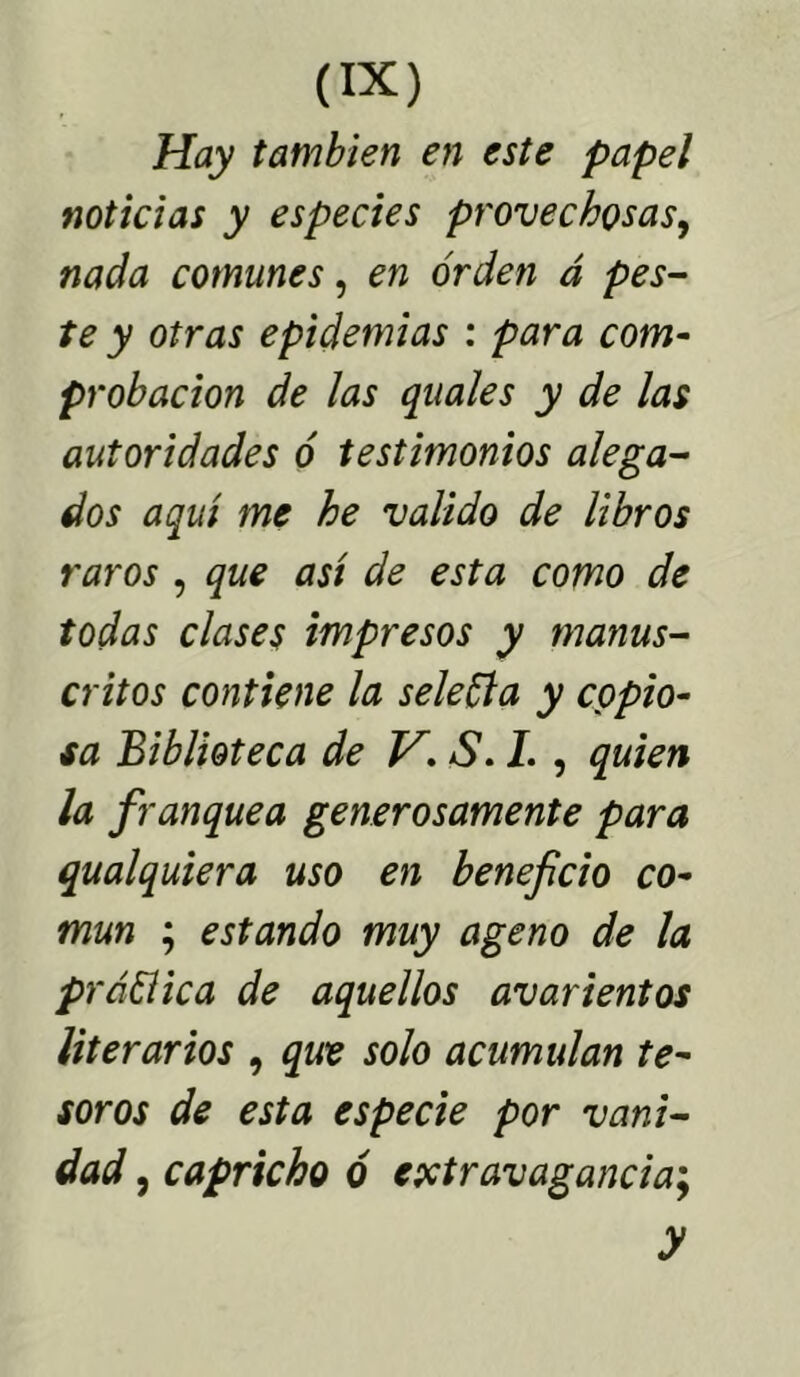 Hay también en este papel noticias y especies provechosas, nada comunes, en orden á pes- te y otras epidemias : para com- probación de las quales y de las autoridades ó testimonios alega- dos aquí me he valido de libros raros , que así de esta como de todas clases impresos y manus- critos contiene la seleÜa y copio- sa Biblioteca de VS. I. , quien la franquea generosamente para qualquiera uso en beneficio co- mún ; estando muy ageno de la práüica de aquellos avarientos literarios , que solo acumulan te- soros de esta especie por vani- dad , capricho ó extravagancia; y