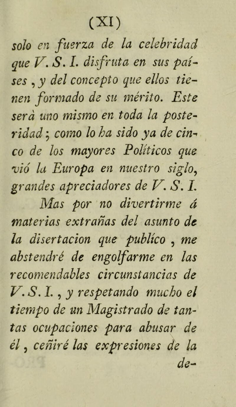 solo en fuerza de la celebridad que V. S. I. disfruta en sus paí- ses , y del concepto que ellos tie- nen formado de su mérito. Este será uno mismo en toda la poste- ridad j como lo ha sido ya de cin- co de los mayores Eolíticos que vio la Europa en nuestro siglo, grandes apreciadores de V. S. 1. Mas por no divertirme á materias extrañas del asunto de la disertación que publico , me abstendré de engolfarme en las recomendables circunstancias de V.S.l., y respetando mucho el tiempo de un Magistrado de tan- tas ocupaciones para abusar de él, ceñiré las expresiones de la de-