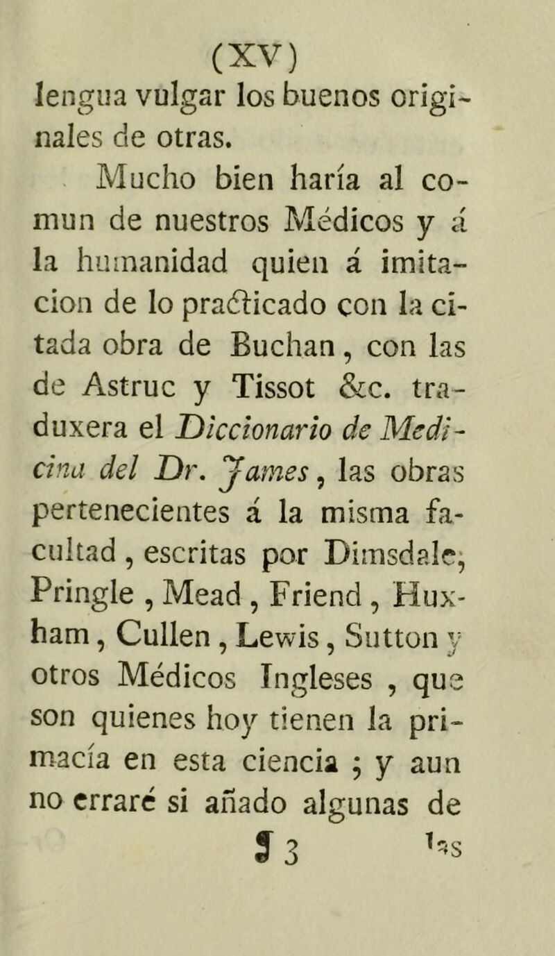 lengua vulgar los buenos origi- nales de otras. Mucho bien haría al co- mún de nuestros Médicos y á la humanidad quien á imita- ción de lo praélicado con la ci- tada obra de Buchan, con las de Astruc y Tissot &c. tra- duxera el Diccionario de Medi- cina del Dr. James, las obras pertenecientes á la misma fa- cultad , escritas por Dhnsdale, Pringle , Mead , Friencl, Hux- ham, Cullen , Lewis, Sutton y otros Médicos Ingleses , que son quienes hoy tienen la pri- macía en esta ciencia ; y aun no erraré si añado algunas de