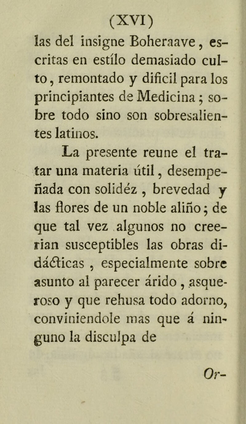 las del insigne Boheraave, es- critas en estilo demasiado cul- to, remontado y difícil para los principiantes de Medicina; so- bre todo sino son sobresalien- tes latinos. La presente reúne el tra- tar una materia útil, desempe- ñada con solidez , brevedad y las flores de un noble aliño; de que tal vez algunos no cree- rían susceptibles las obras di- dácticas , especialmente sobre asunto al parecer árido , asque- roso y que rehúsa todo adorno, conviniéndole mas que á nin- guno la disculpa de Or-