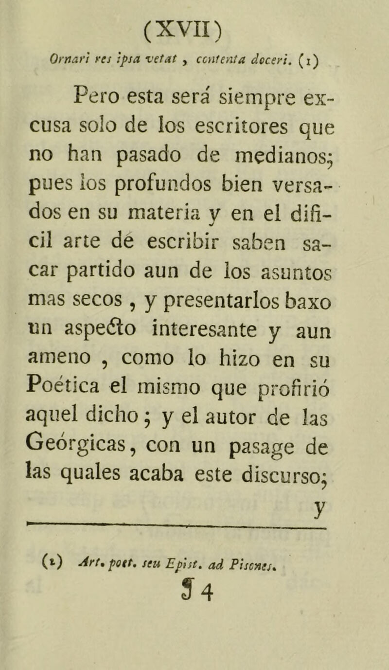 Ornari res ipsa vetat , contenta dcceri. (i) Pero esta sera' siempre ex- cusa solo de los escritores que no han pasado de medianos; pues ios profundos bien versa- dos en su materia v en el difi- cil arte de escribir saben sa- car partido aun de los asuntos mas secos, y presentarlos baxo un aspeólo interesante y aun ameno , como lo hizo en su Poética el mismo que profirió aquel dicho; y el autor de las Geórgicas, con un pasage de las quales acaba este discurso; y (O Art, pott. seu Epist. ad Pisones* 54