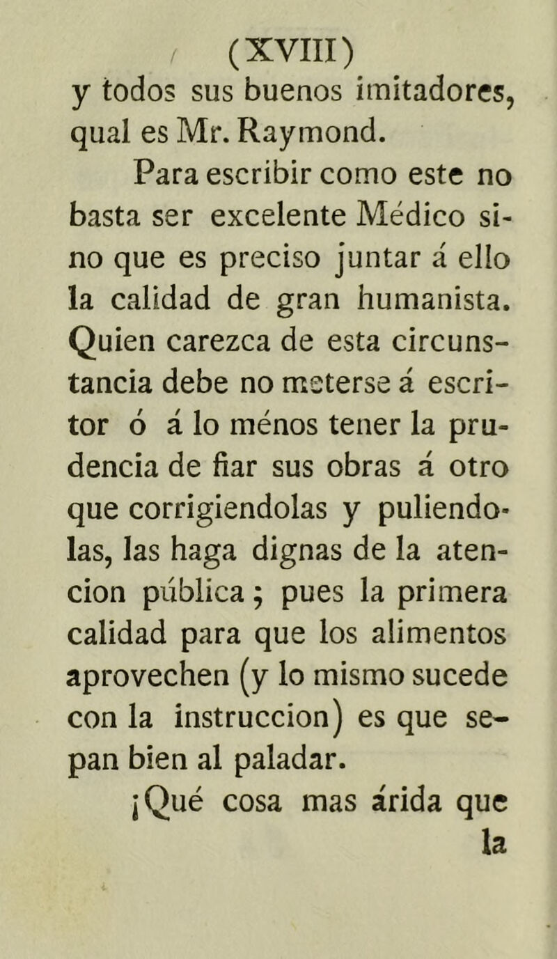 y todos sus buenos imitadores, qual es Mr. Raymond. Para escribir como este no basta ser excelente Médico si- no que es preciso juntar á ello la calidad de gran humanista. Quien carezca de esta circuns- tancia debe no meterse á escri- tor 6 á lo ménos tener la pru- dencia de fiar sus obras á otro que corrigiéndolas y puliéndo- las, las haga dignas de la aten- ción publica; pues la primera calidad para que los alimentos aprovechen (y lo mismo sucede con la instrucción) es que se- pan bien al paladar. ¡Qué cosa mas árida que la