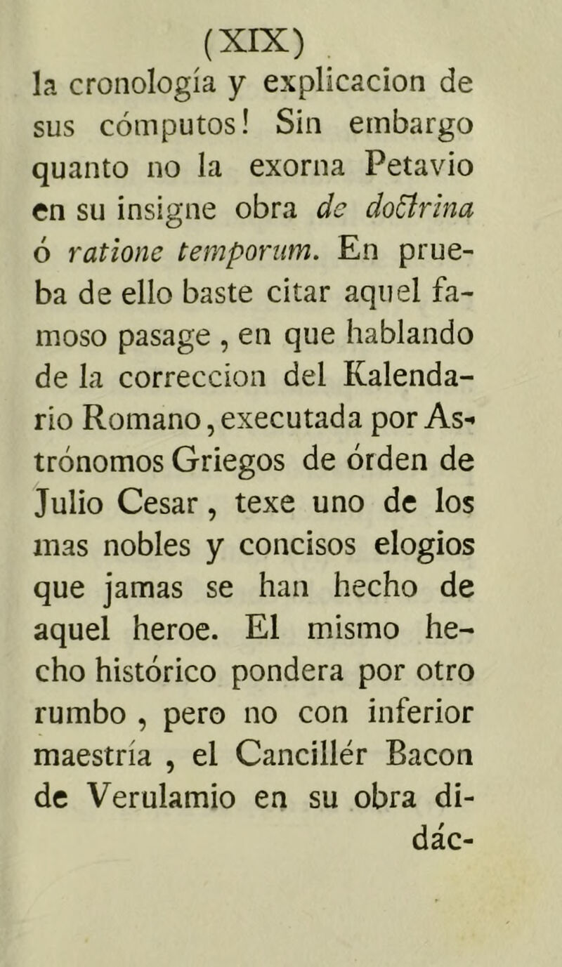 la cronología y explicación de sus cómputos! Sin embargo quanto no la exorna Petavio en su insigne obra de doctrina ó ratione tempomm. En prue- ba de ello baste citar aquel fa- moso pasage , en que hablando de la corrección del Kalenda- rio Romano, executada por As- trónomos Griegos de orden de Julio Cesar, texe uno de los mas nobles y concisos elogios que jamas se han hecho de aquel heroe. El mismo he- cho histórico pondera por otro rumbo , pero no con inferior maestría , el Canciller Bacon de Verulamio en su obra di- dác-