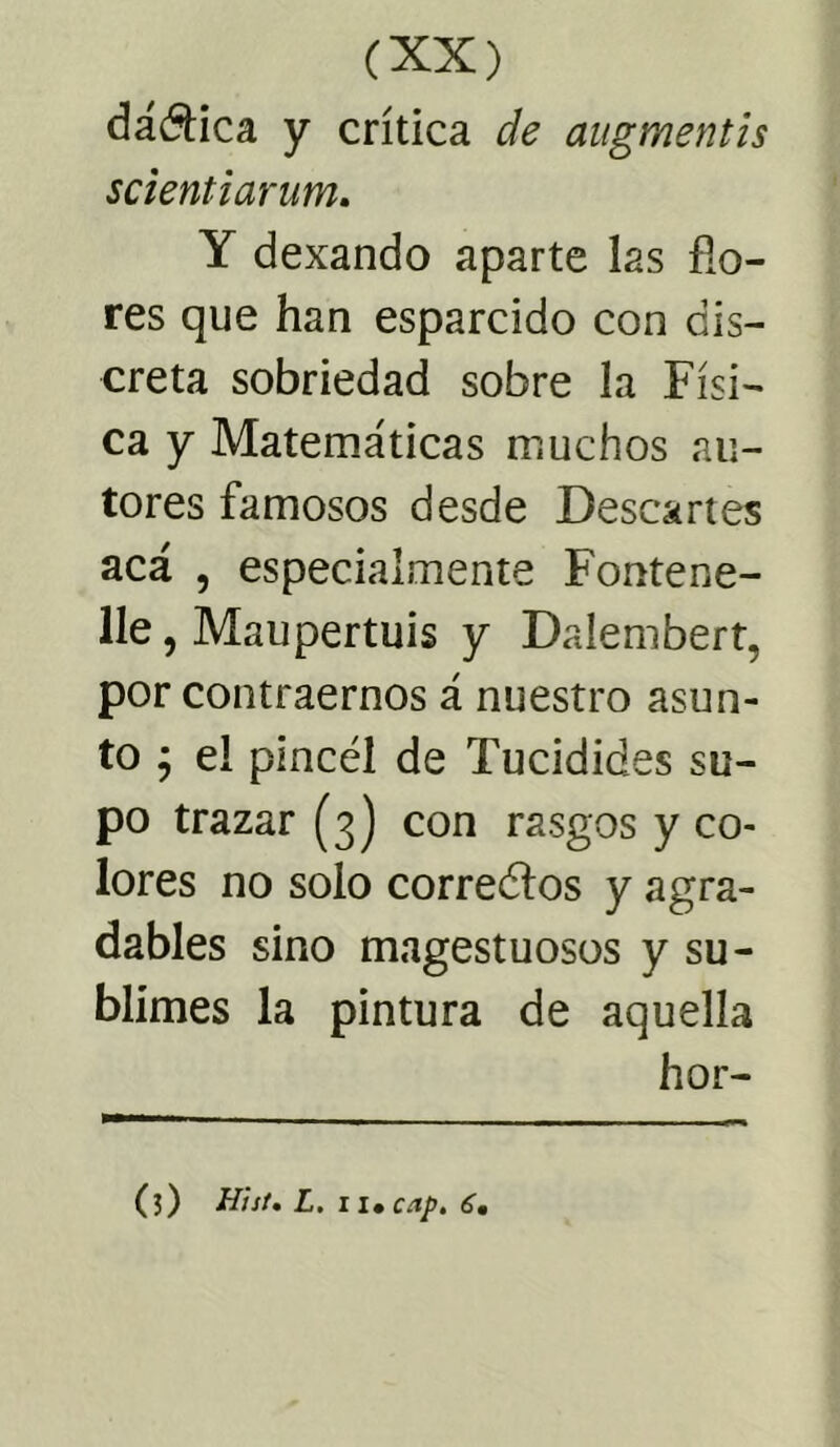 dánica y crítica de augmentis scientiarum. Y dexando aparte las fio- res que han esparcido con dis- creta sobriedad sobre la Físi- ca y Matemáticas muchos au- tores famosos desde Descartes acá , especialmente Fontene- lle, Maupertuis y Daíembert, por contraernos á nuestro asun- to ; el pincel de Tucidides su- po trazar (3) con rasgos y co- lores no solo corredlos y agra- dables sino magestuosos y su- blimes la pintura de aquella hor- (5) Hiit. L. ii* cap. 6,