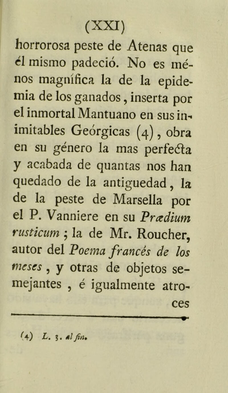 horrorosa peste de Atenas que él mismo padeció. No es ruó- nos magnífica la de la epide- mia de los ganados, inserta por el inmortal Mantuano en sus in- imitables Geórgicas (4), obra en su género la mas perfeóía y acabada de quantas nos han quedado de la antigüedad, la de la peste de Marsella por el P. Vanniere en su Prcedium rusticum ; la de Mr. Roucher, autor del Poema francés de los meses , y otras de objetos se- mejantes , ó igualmente atro- ces ^4) L. ?. 4/ fin.