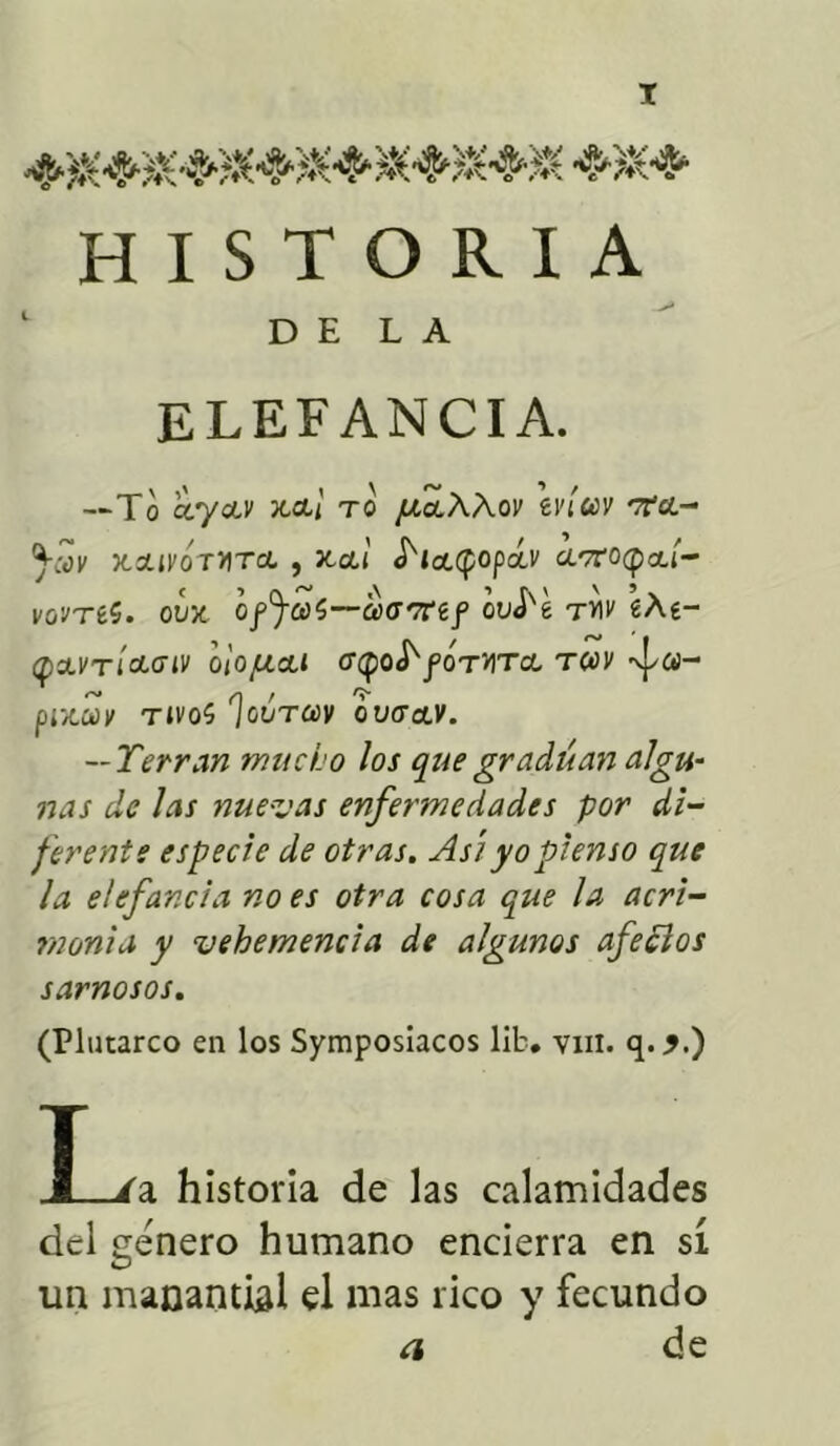 HISTORIA DELA ELEFANCIA. ~To ccyoiv xct¡ to /¿ctÁÁoi' tvíuv rta.- ^cov xzivÓtvtcl , xcti S'ia.tpopá.v a.vroqia.í- vovTéS. ovx Gf^cúí—atTTref ouJ'e tvi»' «Ae- q&vtÍclgiv bioju&t <rq¡Q^fórura tosv %}/«- , n / 'í- ptX,CúX TIVO? ¡GOTCCV OVCTdLV. — Yerran mucho los que gradúan algu- nas de las nuevas enfermedades por di- ferente especie de otras. Así yo pienso que la elefancía no es otra cosa que la acri- monia y vehemencia de algunos afeólos sarnosos. (Plutarco en los Symposiacos lib. vin. q. j.) T J /a historia de las calamidades del genero humano encierra en sí un manantial el mas rico y fecundo a de