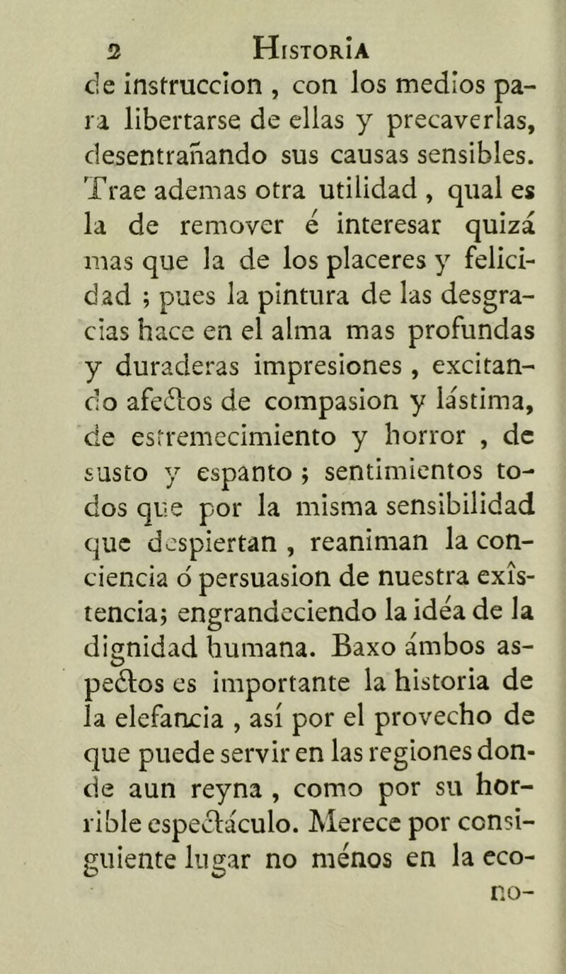 ele instrucción , con los medios pa- ra libertarse de ellas y precaverías, desentrañando sus causas sensibles. Trae ademas otra utilidad , qual es la de remover e interesar quizá mas que la de los placeres y felici- dad ; pues la pintura de las desgra- cias hace en el alma mas profundas y duraderas impresiones , excitan- do afeólos de compasión y lástima, de estremecimiento y horror , de susto y espanto ; sentimientos to- dos que por la misma sensibilidad que despiertan , reaniman la con- ciencia ó persuasión de nuestra exis- tencia; engrandeciendo la idea de la dignidad humana. Baxo ambos as- peólos es importante la historia de la elefancia , así por el provecho de que puede servir en las regiones don- de aun reyna , como por su hor- rible espectáculo. Merece por consi- guiente lugar no menos en la eco- no-