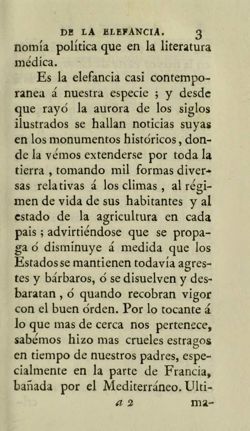 nomía política que en la literatura médica. Es la elefancía casi contempo- ránea á nuestra especie ; y desde que rayó la aurora de los siglos ilustrados se hallan noticias suyas en los monumentos históricos, don- de la vemos extenderse por toda la tierra , tomando mil formas diver* sas relativas á los climas, al régi- men de vida de sus habitantes y al estado de la agricultura en cada pais; advirtiéndose que se propa- ga ó disminuye á medida que los Estados se mantienen todavía agres- tes y bárbaros, ó se disuelven y des- baratan , ó quando recobran vigor con el buen orden. Por lo tocante á lo que mas de cerca nos pertenece, sabemos hizo mas crueles estrados O en tiempo de nuestros padres, espe- cialmente en la parte de Francia, bañada por el Mediterráneo. Ulti- a 2 ma-