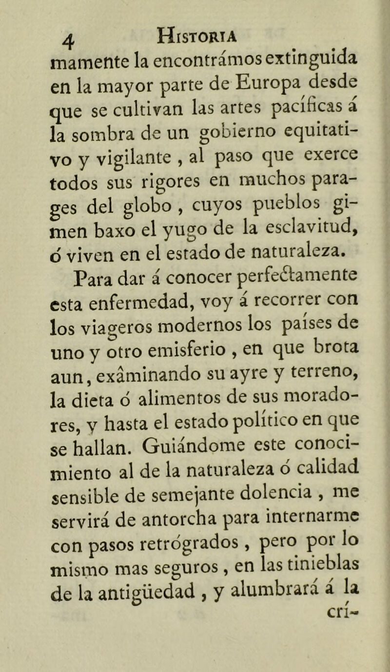 mámente la encontramos extinguida en la mayor parte de Europa desde que se cultivan las artes pacificas a la sombra de un gobierno equitati- vo y vigilante , al paso que exerce todos sus rigores en muchos para- ges del globo , cuyos pueblos gi- men baxo el yugo de la esclavitud, o viven en el estado de naturaleza. Para dar á conocer perfectamente esta enfermedad, voy á recorrer con los viageros modernos los países de uno y otro emisferio , en que brota aun, examinando su ayre y terreno, la dieta ó alimentos de sus morado- res, y hasta el estado político en que se hallan. Guiándome este conoci- miento al de la naturaleza o calidad sensible de semejante dolencia , me servirá de antorcha para internarme con pasos retrógrados, pero por lo mismo mas seguros, en las tinieblas de la antigüedad , y alumbrará á la