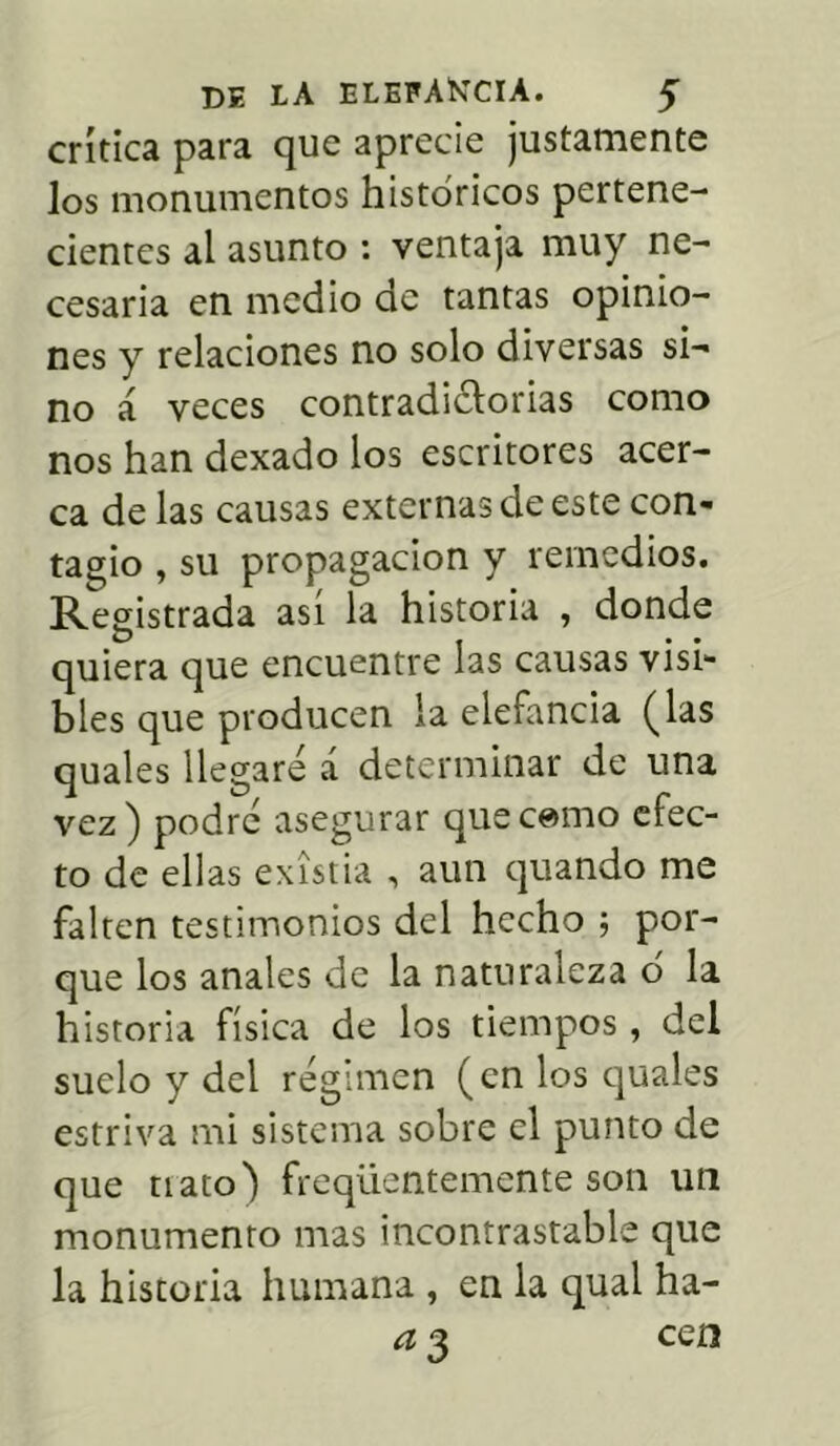 crítica para que aprecie justamente Jos monumentos históricos pertene- cientes al asunto : ventaja muy ne- cesaria en medio de tantas opinio- nes y relaciones no solo diversas si- no á veces contradictorias como nos han dexado los escritores acer- ca de las causas externas de este con- tagio , su propagación y remedios. Registrada asi la historia , donde quiera que encuentre las causas visi- bles que producen la elefancía (las quales llegare á determinar de una vez) podré asegurar quecemo efec- to de ellas existia , aun quando me falten testimonios del hecho ; por- que los anales de la naturaleza ó la historia física de los tiempos , del suelo y del régimen (en los quales estriva mi sistema sobre el punto de que nato) freqüentemente son un monumento mas incontrastable que la historia humana , en la qual ha- a 3 cen