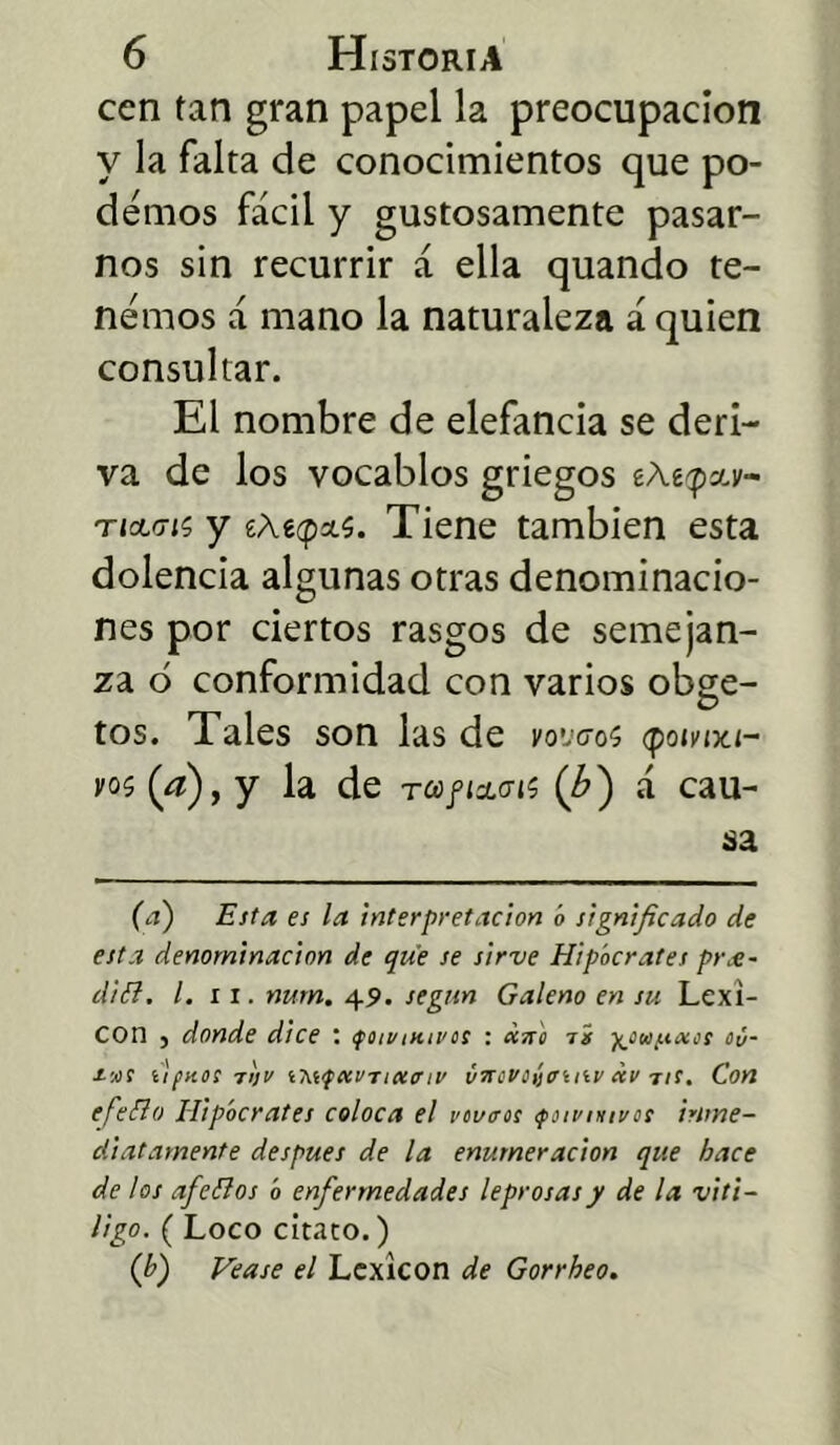 cen tan gran papel la preocupación y la falta de conocimientos que po- demos fácil y gustosamente pasar- nos sin recurrir á ella quando te- nemos á mano la naturaleza á quien consultar. El nombre de elefancía se deri- va de los vocablos griegos ticLcrn y £áecpas. Tiene también esta dolencia algunas otras denominacio- nes por ciertos rasgos de semejan- za 6 conformidad con varios obge- tos. Tales son las de moveos q>oivix.i- voí (a), y la de tcj/icwjs (¿) á cau- sa (a) Esta, es la interpretación ó significado de esta denominación de que se sirve Hipócrates pra- diél. I. ii. nurn. 49. según Galeno en su Lexi- cón ^ donde dice ‘ ifoivnuvos : «¡ró tí ■^cufiaos oú- s-'jií íipnosrlji/ uetfeevTueo'iv vircvoítruiv av tic. Con efeíio Hipócrates coloca el reviros <ponnnnros inme- diatamente después de la enumeración que hace de los afeílos ó enfermedades leprosas y de la vitÍ- ligo. ( Loco citato.) (b) Vea se el Lexicón de Gorrheo.