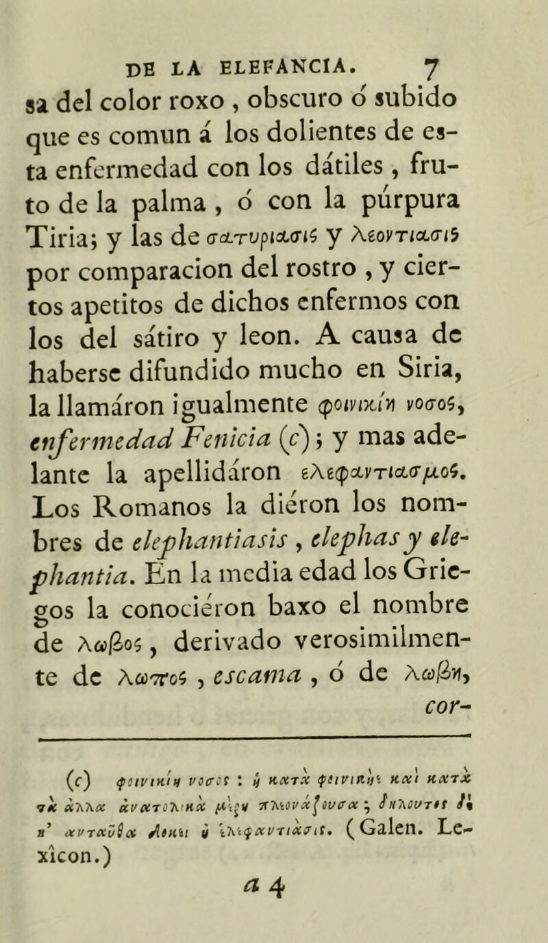 sa del color roxo , obscuro o' subido que es común á los dolientes de es- ta enfermedad con los dátiles, fru- to de la palma , ó con la púrpura Tiria; y las de (Tetrupiaurií y Xíovticuu'í por comparación del rostro , y cier- tos apetitos de dichos enfermos con los del sátiro y león. A causa de haberse difundido mucho en Siria, lallamáron igualmente <pomx.úi voao$, enfermedad Fenicia (V); y mas ade- lante la apellidáron íázqclvtuht/xoí. Los Romanos la dieron los nom- bres de elephantiasis , depilas y ele- phantia. En la media edad los Grie- gos la conocieron baxo el nombre de Aojaos , derivado verosímilmen- te de ÁcoTca , escama , ó de ÁafZti, cor- (c) <filVIH¡lt Viera : ¿ KXTX tfliumlli Kx'l KX7X ■7* ¿aa* ¿vktoTíihx *ViWx\wcet\ h-kiVTtt S% n ikvtkvScí /itiiu ¿ iieíQKvrixf¡t. ( Ga.len. Le- xicón.) a 4