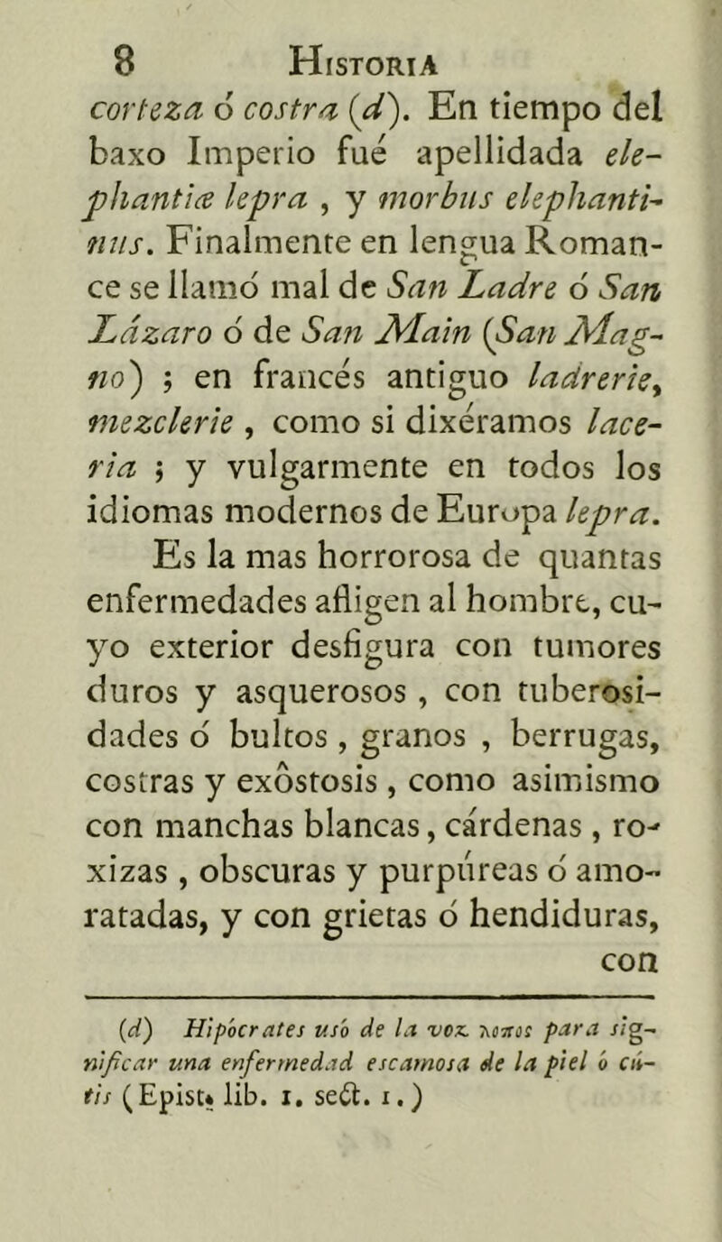 corteza 6 costra {d). En tiempo del baxo Imperio fue apellidada ele- pliantice lepra , y morbus eleplianti- ñus. Finalmente en lengua Roman- ce se llamó mal de San Ladre ó San Lázaro ó de San Main {San Alag- no) ; en francés antiguo ladrerie, mezclerie , como si dixéramos lace- ria í y vulgarmente en todos los idiomas modernos de Europa lepra. Es la mas horrorosa de quantas enfermedades afligen al hombre, cu- yo exterior desfigura con tumores duros y asquerosos , con tuberosi- dades ó bultos , granos , berrugas, costras y exóstosis, como asimismo con manchas blancas, cárdenas, ro- xizas, obscuras y purpúreas ó amo- ratadas, y con grietas ó hendiduras, con (d) Hipócrates usó de la voz- Tíottos para sig- nificar una enfermedad escamosa de la piel ó cií- tis (Episu lib. i. se£t. i.)
