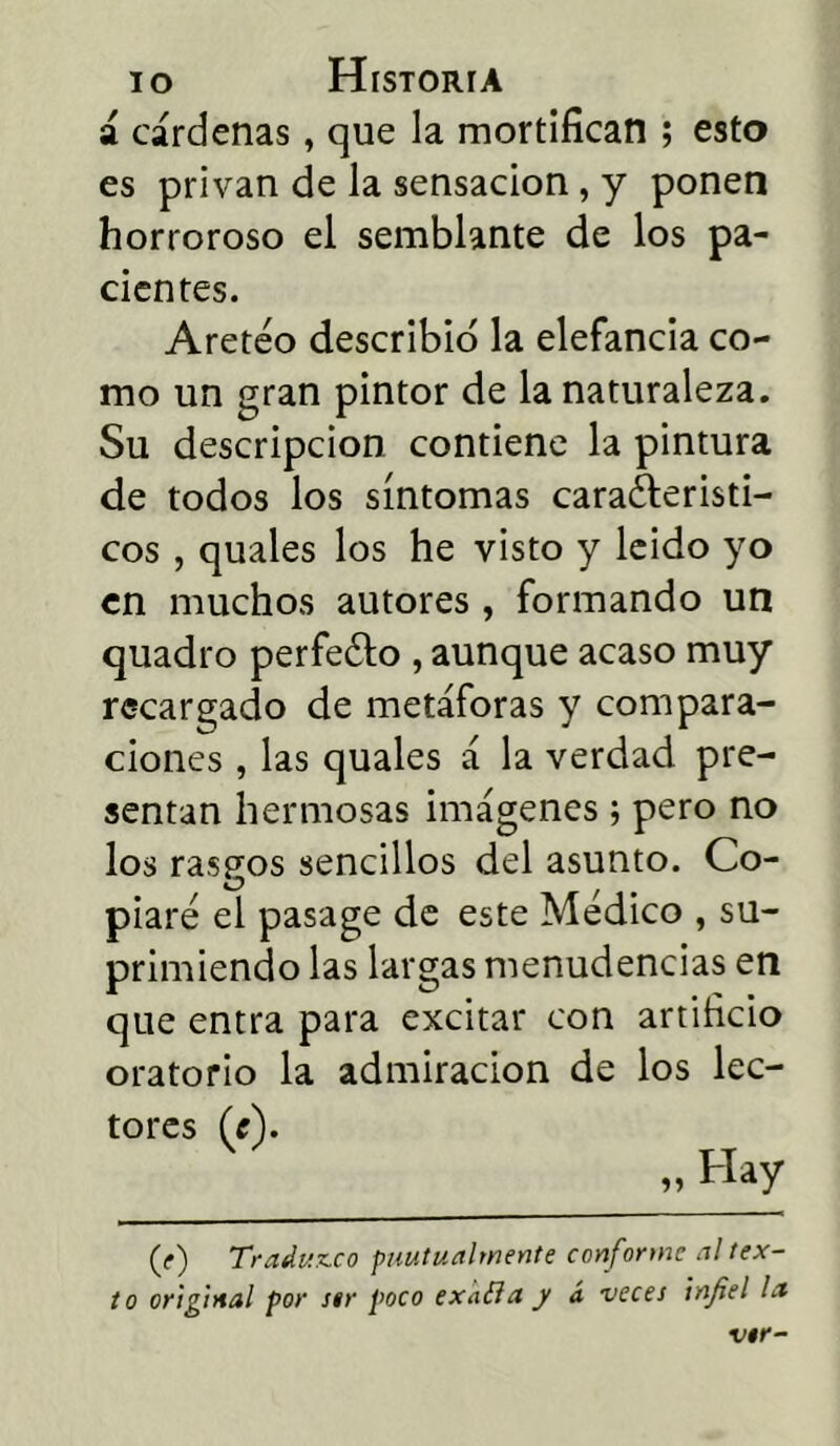 a cárdenas, que la mortifican ; esto es privan de la sensación, y ponen horroroso el semblante de los pa- cientes. Aretéo describid la elefancia co- mo un gran pintor de la naturaleza. Su descripción contiene la pintura de todos los síntomas característi- cos , quales los he visto y leido yo en muchos autores, formando un quadro perfeCto , aunque acaso muy recargado de metáforas y compara- ciones , las quales á la verdad pre- sentan hermosas imágenes; pero no los raspos sencillos del asunto. Co- vi? piare el pasage de este Médico , su- primiendo las largas menudencias en que entra para excitar con artificio oratorio la admiración de los lec- tores (c). „ Hay (f) Traduzco puutualmente conforme al tex- to original por str poco exafla y á veces infiel la vtr-