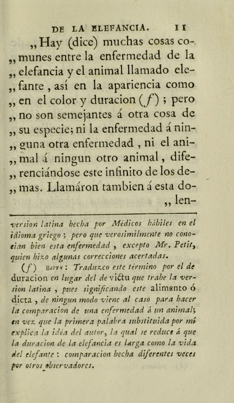 „Hay (dice) muchas cosas co- „ muñes entre la enfermedad de la ,, elefancía y el animal llamado ele- „ fante , así en la apariencia como „ en el color y duración (<f) ; pero „ no son semejantes á otra cosa de „ su especie; ni la enfermedad á nin- ,, gima otra enfermedad , ni el ani- ,, mal á ningún otro animal, dife- ,, rendándose este infinito de los de- „ mas. Llamaron también á esta do- ,, len- •versión latina hecha por Médicos hkhiles en el idioma griego ; pero que verosímilmente no cono- cían bien esta enfermedad , excepto Mr. Petity quien bisco algunas correcciones acertadas. (f) b/ít/í : Traduzco este término por el de duración en lugar del de vidtu que trabe la ver- sión latina , pues significando este alimsnto o dieta , de ningún modo viene al caso para hacer la comparación de una enfermedad á un animal> en vea. que la primera palabra substituida por mí explica la idea del autor, la qual se reduce á que la duración de la elefancía es larga como la vida del elefante : comparación hecha diferentes veces por otros observadores.