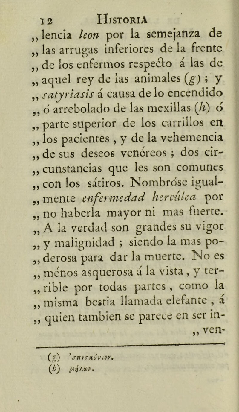 „ lencia león por la semejanza de „ las arrugas inferiores de la frente „ de los enfermos respecto á las de „ aquel rey de las animales (g) ; y ,, satyriasis á causa de lo encendido „ o arrebolado de las mexillas (Ji) ó ,, parte superior de los carrillos en ,, los pacientes, y de la vehemencia „ de sus deseos venéreos ; dos cir- „ cunstancias que les son comunes „ con los sátiros. Nombróse igual- ,, mente enfermedad hercúlea por „ no haberla mayor ni mas fuerte. „ A la verdad son grandes su vigor „ y malignidad ; siendo la mas po- derosa para dar la muerte. No es „ menos asquerosa á la vista, y ter- „ rible por todas partes , como la ,, misma bestia llamada elefante , a „ quien también se parece en ser in- „ ven- (g) ’ ffmetivv icv. (Jg /uijAíor.