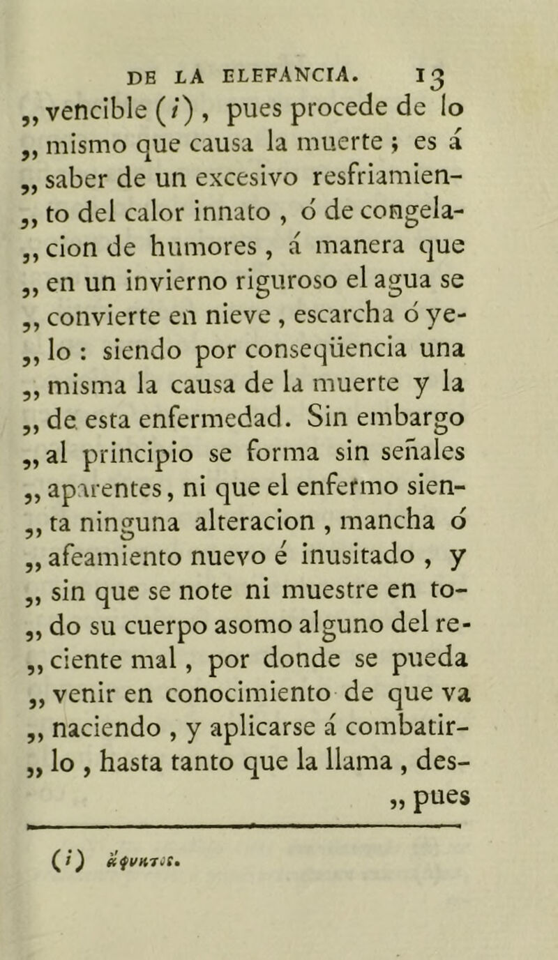 „ vencible (/) , pues procede de lo ,, mismo oAue causa la muerte ; es i „ saber de un excesivo resfriamien- ,, to del calor innato , ó de congela- ,, cion de humores , á manera que ,, en un invierno riguroso el agua se ,, convierte en nieve , escarcha o ye- ,, lo : siendo por conseqüencia una ,, misma la causa de la muerte y la ,, de esta enfermedad. Sin embargo ,, al principio se forma sin señales „ aparentes, ni que el enfermo sien- ,, ta ninguna alteración , mancha o „ afeamiento nuevo é inusitado , y „ sin que se note ni muestre en to- ,, do su cuerpo asomo alguno del re- ,, ciente mal, por donde se pueda „ venir en conocimiento de que va ,, naciendo , y aplicarse á combatir- „ lo , hasta tanto que la llama , des- „ pues (l)
