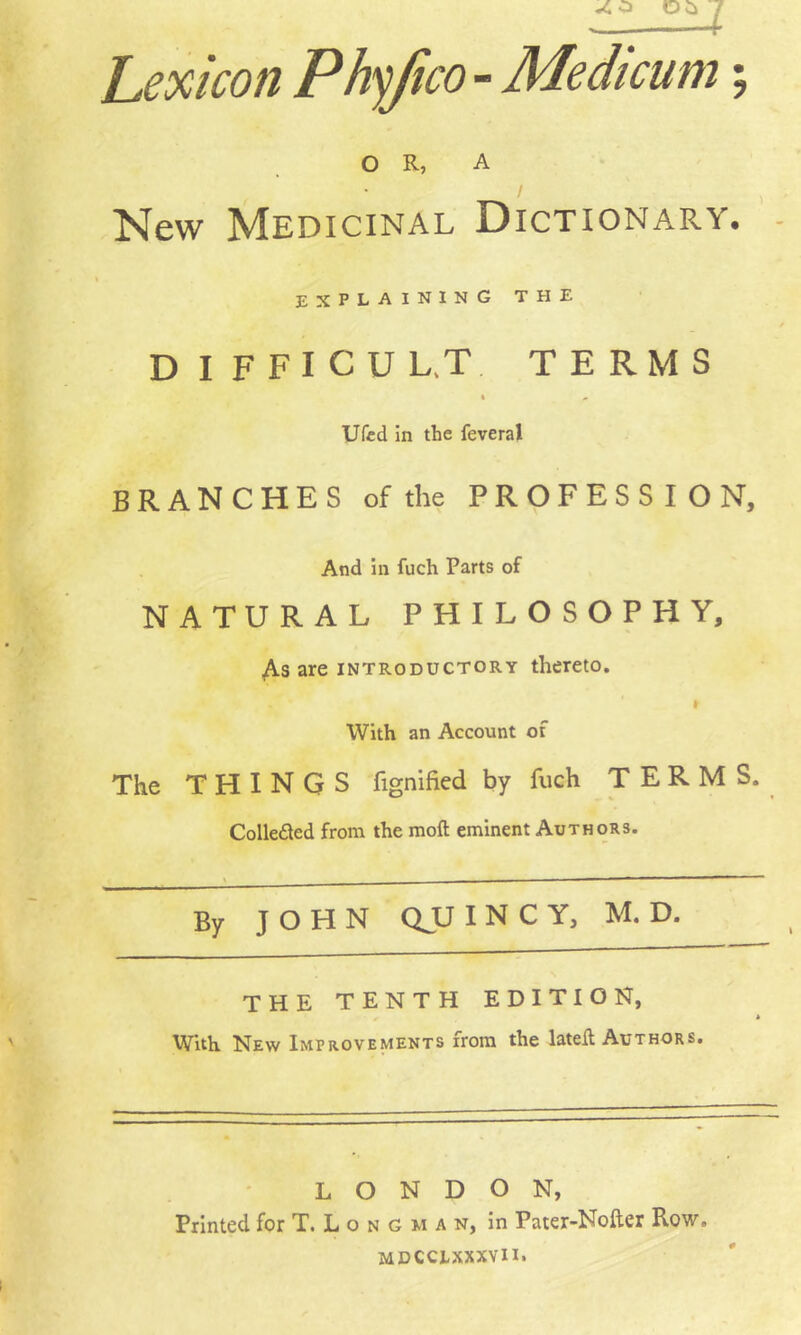 Lexicon Phyjico - Medicum; OR, A New Medicinal Dictionary. - explaining the DIFFICUL.T TERMS Ufcd in the feveral branches of the PROFESSION, And In fuch Parts of NATURAL PHILOSOPHY, 4s are introductory thereto. With an Account of The THINGS fignihed by fuch TERMS. Colle£led from the moft eminent Authors. By JOHN QJU I N C Y, M. D. the tenth edition, With New Improvements from the lateft Authors. LONDON, Printed for T. L o n G m a n, in Pater-Nofter Row. MDCCLXXXVII.