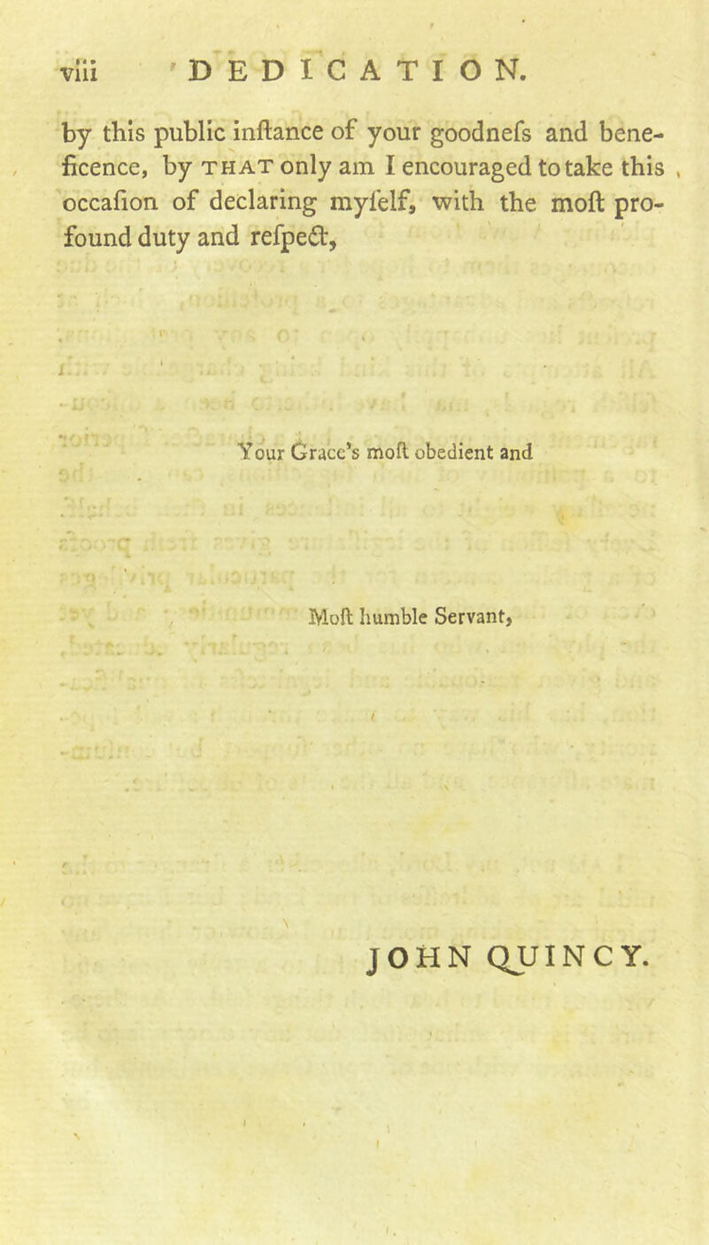 by this public inftance of your goodnefs and bene- ficence, by THAT only am I encouraged to take this , occafion of declaring myfelf, with the moft pro- found duty and refpeit, Your Grace’s moft obedient and Moft humble Servant> \ JOHN QUINCY.