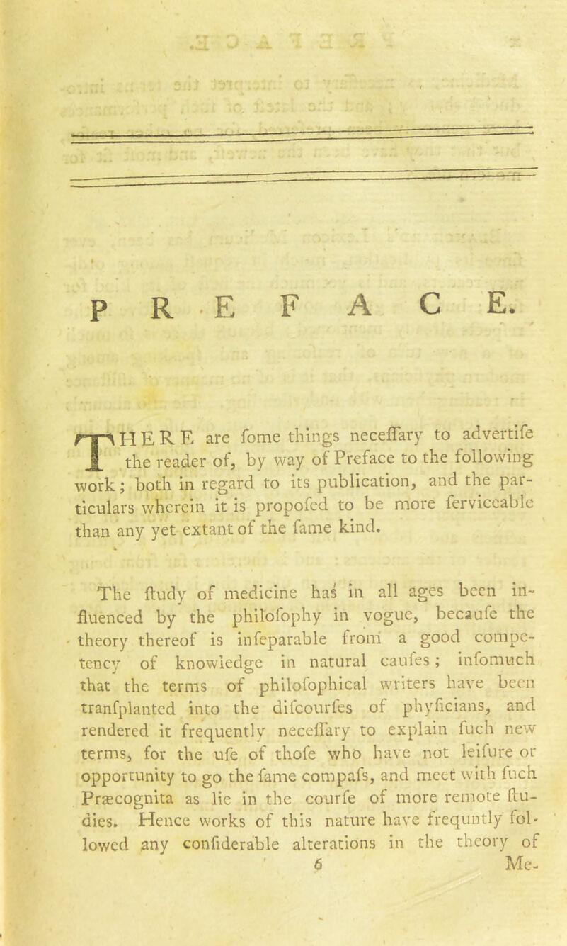 R E F A P There are feme things neceffary to advertife the reader of, by way ot Preface to the following work; both in regard to its publication, and the par- ticulars wherein it is propofed to be more ferviceable than any yet extant of the fame kind. The ftudy of medicine has in all ages been in- fluenced by the philofophy in vogue, bccaufe the ' theory thereof is infeparable from a good compe- tency of knowledge in natural caules; infomuch that the terms of philofophical writers have been tranfplanted into the difeourfes of phylicians, and rendered it frequently neceffary to explain fuch new terms, for the ufe of thofe who have not leilure or opportunity to go the fame compafs, and meet with fuch Przecognita as lie in the courfe of more remote flu- dies. Hence works of this nature have trequntly fol- lowed any confiderable alterations in the theory of