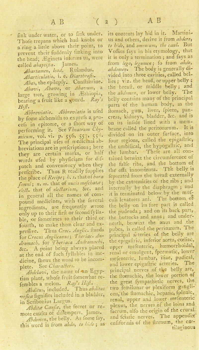 - fink under water, or to fink under. Thole trepans which had knobs or a'ring a little above their point, to prevent their fuddenly finking into the head^ ^Egincta informs us, weie called ahaptijia. James. Ahartainen^ lead. Rulandus. Ahartkulatio, i. e. Diarthrofi^. Abas., theepilepfy. Conftahtiue. Abavi, Abavo, or /Jba'-juni, _ a large tree, growing in iEthiopi.i, bearing a fruit like a gourd. Ray s Hijl. Abbreviatio. Abbre-vlatio is ufed by feme alchemifts to exprefs a, pre- cel's in epitome, or a fliort way of performing it. See Theatrmn Chy- micum., vol. vi. p. 55^’ 55 55 The principal ufes of medichral ab- breviations are in preferiptions; here they are certain marks, or half words ufed by phyficians for dif- patch and conveniency when they preferibe. Thus R readily fupplies the place Recipe h. s. thatof/'otvj fomni', n. m. that of nucis mofebata •, clc£l. that of cleSlarium, &c, and in general all the names of com- pound medicines, with the fevcral ingredients, are frequently wrote only up to their firft or fecond fylla- ble, or fometimes to their third or fourth, to make them clear and ex- prelfive. Thus Croc. Anglic. Hands for Crocus Anglicanus ; ‘Thenac. An- Aromach. for Thcriaca Audromachi., &c. A point being always placed at the end of fuch fyllables in me- dicine, Ihews the word to be incom- plete. See CharaHcrs. Abdelavi, the name of^n Egyp- tian plant, whole fruit fomewhat re- fembles a melon. Ray s Hijh Ahditus., included. Thus vefica fignifies included in a bladder, in Scribonius Largus, ^ Ahdita Cauf e, the fecret or re- mote caufes ot dif?empers. James, Abdomen, the belly. As fome fay, this word is from abdo, to hide ; as its contents lay hid in it. Martint- us and others, derive it from abdere^ to hide, and omeninni, the caul. But VolHus fays in his etymology, that it is only a termination ; and fays as from lego, legumen; fo from abdo, abdomen. The body is generally di- vided into three cavities, called bel- lies ; viz. the head, or upper belly ; the breaft, or middle belly; and the ahdmjtcn, or lower belly. The belly contains many of the principal parts of the human body, as the ftomach, guts, liver, fpleen, pan- creas, kidneys, bladder, See. and is on its inlide lined with a mem- brane called the peritonseum. It is divided on its outer furface, into four regions, called the epigaftric, the umbilical, the hypogaliric, and the lumbar. Thefe are all con- tained betwixt the circumference of the falfe ribs, and the bottom of th^ ofla innominata. The belly is feparated from the breafl: externally by the extremities of the ribs ; and internally by the diaphragm ; and it is terminated below by the rnuf- culi levatores ani. The bottom, or the belly on its fore part is called the pudenda ; and on its back part, the buttocks and anus ; and under- neath, betwixt the anus and the pubes, is called the perinscum. The principal arteries of the belly are the epigalbic, inferior aorta, cceliac, upper mefenteric, hremorrhoidal, renal or cmulgent, fpcrmatic, lower mefenteric, lumbar, iliac, pudlcal, and lower epigaftric arteries. The principal nerves of the belly arc, tire ftomachic, the lower portion of the great fympathetic nerves, the two fetnilunar or plexlform gangli- ons,'the ftomachic, hepatic, fplenic, renal, upper and lower mefenteric plexus, the nerves of the loins and facrum, alfo the origin of the crural and fciatic nerves. The appendix enfiformis of the fternum, the^ car- tilaginous