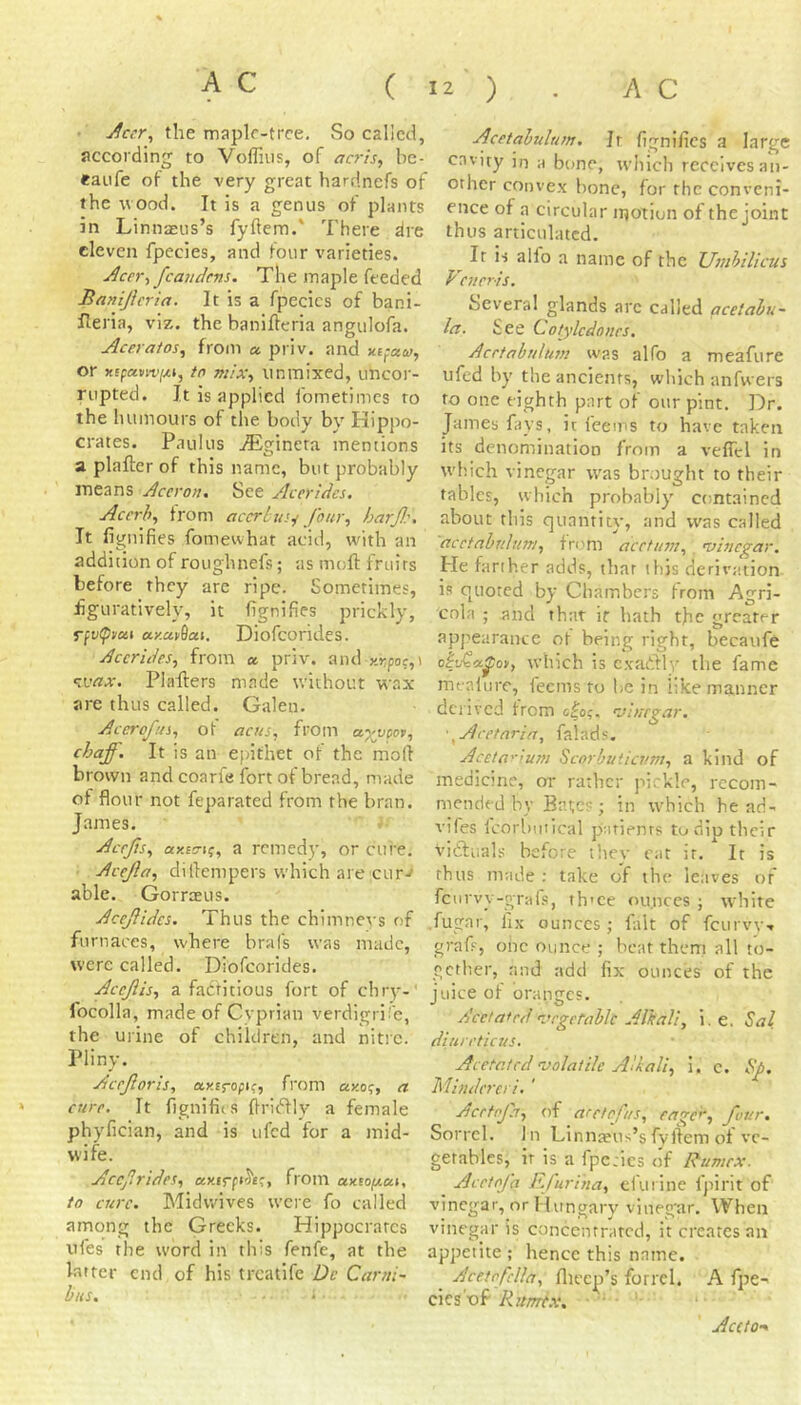 ■Accr^ the maplr-trce. So called, according to Voffins, of acris, bc- eaiife of the very great hardnefs of the wood. It is a genus of plants in Linnasiis’s fyflem.' There dre eleven fpecies, and four varieties. Acer-, fcaudens. The maple feeded Banijicria. It is a fpecics of bani- fleria, viz. the banillcria angulofa. Aceraios^ from a priv. and or xspavn’[xi, tn mix-, iinmixed, uncor- rupted. It is applied fometimes to the humours of the body by Hippo- crates. Paulus iEgineta mentions a plafter of this name, but probably means Aceron. See Acerides. Acerb, from accrlus.^ four, barf:. It fignifies fomewhat acid, with an addition of roughnefs; as moft fruits before they arc ripe. Sometimes, fguratively, it fignifies prickly, Tfvipven a-y.ctv^ai. Diofcorides. Acerides, from a. priv. a\u] y.r,poc,\ ^ivax. Plaflers made v/ithout w?.x are thus called. Galen. Accrofus, ot acHs, from ayvm, chaff. It is an epithet of the moll brown and coarfe fort of bread, made of flour not feparated from the bran. James. Acefs, ax£V(f, a remedy, or cure. Acejla, diflempers which are cur./ able. Gorrasus. Acefides. Thus the chimner's of furnaces, where brafs was made, were called. Diofcorides. Acefis, a factitious fort of chry-' focolla, made of Cvprian verdigri’e, the urine of children, and nitre. Pliny. Aceforis, axEropif, from ay.o<;, a cure. It fignifiis flrii'dly a female phyfician, and is ufed for a mid- wife. Acef rides, from ctxtofjt-cn, to cure. Midwives were fo called among the Greeks. Hippocrates ufes the word in this fenfe, at the latter end of his treatife De Carni- bus. i Acetabulum. Jr fignifies a large cavity in a bone, which receives an- other conve.x bone, for the conveni- ence of a circular motion of the joint thus articulated. ^ It is alfo a name of the Umbilicus Veneris. Several glands arc called qcetabu- la. See Cotylcdones. Acetabulum was alfo a meafure ufed by the ancients, which anfwers to one eighth part of our pint. Dr. James fays, it fee ms to have taken its denomination from a veffcl in which vinegar w'as brought to their tables, which probably contained about this quantit}', and was called acetabuhm, form acetum,, mhiegar. He farther adds, that this derivation is quoted by Chambers from Agri- cola ; and that ir hath the greater appearance of being right, becaufe obvCa^oy, which is c.vartly the fame mealure, feems to he in like manner derived from olo;. 'vinegar. • ^Aretnria, falads. Aceta'-ium Scorbutievm, a kind of medicine, or rather pirkle, recom- mended by Bates; in which he ad- vifes fcorbmical patients to dip their viftuals before tliey cat ir. It is thus made ; take of the leaves of feurvy-grafs, th'ce ounces ; white .fugar, fix ounces; fait of feurvv- graf, oiic ounce ; beat them all to- gether, and add fix ounces of the juice of oranges. Acetafedvegetable Alkali, i. e. Sal diureticus. Acetc.ted'Volatile Alkali, i. c. Sp. Mindercri, ' Acetofa, of aretofus, eage, four. Sorrel. In Linnaeus’sfyllem of ve- getables, ir is a fpctics of Rumex. ^ Acetofa Ffurina, efurine fpirit of vinegar, or Hungary vineg'ar. When vinegar is concentrated, it creates an appetite ; hence this name. Acetofella, flieep’s forrcl. A fpe- cics'of Rumt.v. • • ' Ace/0‘