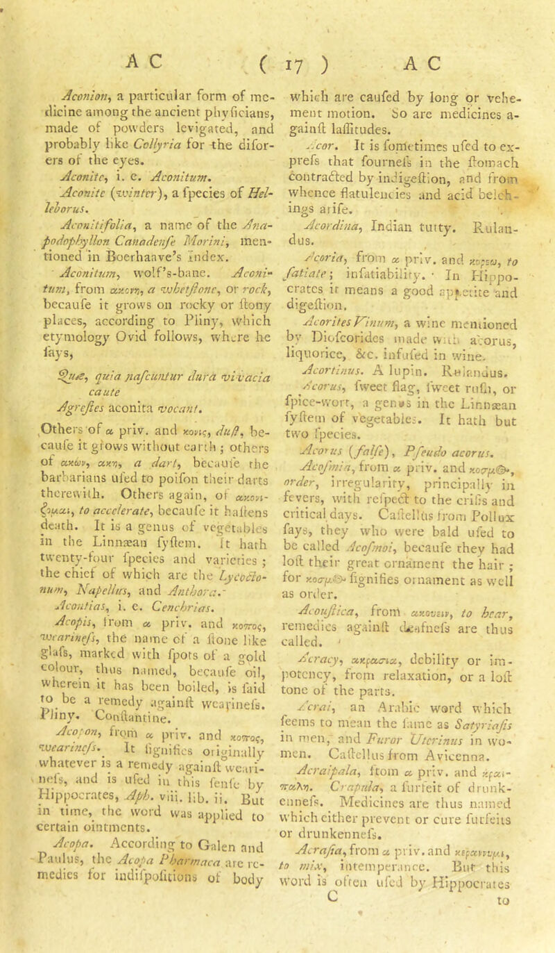 Acotiion^ a particular form of me- dicine among the ancient plivficians, made of powders levigated, and probably like Collyria for i;he difor- ers of the eyes. Aconite-) i. c. Aconitum. Aconite {winter) ^ a fpecies of Hel- lehorus. Aconitifolia^ a name of the Ana- podophyllon Canadenfc Morini, men- tioned in Boerhaave’s Index. Aconitum-) wolf’s-bane. Aconi- tum, from axcfjj, a whetjionc-, or rock) becaufe it grows on rocky or ftony places, according to Pliny, which etymology Ovid follows, where he fays, quia nqfcunlur dura vivacia caute Agrejies aconita vacant. ,Others of a. priv. and non^, du/}, be- caufe it grows without earth ; others of axuv) a-xri, a dart) becaufe rhe barbarians tiled to poifon their darts therewith. Others again, of eexon- ^oucci, to accelerate) becaufe it hallens death. It is a genus of vegetables in the Linnsan fyflem. ft hath twenty-four fpecies and varieties ; the chief of which are the Lycodlo- nu>ti) NapelhrS) and Anthora.- AcoiifiaS) i. e. Cenchrias, Acopis^ I loin cc priv'. and kotto^, wcariuefS) the name of a lioiie like g'afs, marked with fpots of a gold colour, thus named, becaufe oil, wherein it has been boiled, is laid to be a remedy againll vvcai'inefs. 1 Jiny. Conftantine. Acopou) from a priv. and xowof, wearifie/s. It fjgnifics ori«inalIv whatever is a remedy againft°we;,vi- nels, and is ufed in this fenie by Hippocrates, Aph. viii. lib. ii. But in time, the word was applied to certain ointments. Acopa. According to Galen and Paul us, the Acopa P bar mac a arc re- medies for indifpolitions of body which are caufed by long or vehe- ment motion. 60 are medicines a- gainft laffitudes. r.cor. It is fonlctimes ufed to ex- prefs that fournels in the Pomach contradled by inJigeftion, and from whence flatulencies and acid bclch- ings atife. Acordina) Indian tutty. Rulan- dus. Acorict) from os priv. and zo-w, to fatiate') infatiability. • In Plippo- crates it means a good api.eiite and digeftion, AcoritesKinum) a wine memioned by Diofcoridcs made wnti alorus, liquorice, &c. infufed in wine. Acortinus. A lupin. R-Hiandus. AcoruS) fweet flag, Iweet ruCi, or fpice-worr, a genws in the Linnaian fyflem of vegetables. It hath but two fpecies. Acorus {falfe), Pfeudo acorus. Acpfmin) from « priv. and order, irregularity, principally in fevers, with refpecT: to the crilis'^aud critical days. Caflellds trom Pollux fays, they who were bald ufed to be called Acofmoi, becaufe they had loft their great ornament the hair • for fignilies ornament as well as order. Acoujlica, from asiowEiii, to hear, remedies againft thi-ifncfs are thus called. ' Acracy, ax^-a-aicC) debility or im- potcncy, from relaxation, or a loft; tone of the parts. Acrai) an Arabic word which feems to mean the fame as Satyriafis in men, and Furor XJtcrinus in wo- men. CaflcHusfrom Avicenna. Acraipala, ftoin a, priv. and xfui- ucAkn. Crapuh) a furfeit of drunk- ennefl. Medicines are thus named which cither prevent or cure furfeiis or drunken net's. Acrafia){xQW\ a priv. and xBfaniyj) to miX) intemperance. But this Word is otren ufed by Hippocrates